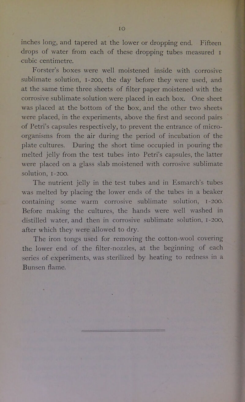 lO inches long, and tapered at the lower or dropping end. Fifteen drops of water from each of these dropping tubes measured i cubic centimetre. Forster’s boxes were well moistened inside with corrosive sublimate solution, 1-200, the day before they were used, and at the same time three sheets of filter paper moistened with the corrosive sublimate solution were placed in each box. One sheet was placed at the bottom of the box, and the other two sheets were placed, in the experiments, above the first and second pairs of Petri’s capsules respectively, to prevent the entrance of micro- organisms from the air during the period of incubation of the plate cultures. During the short time occupied in pouring the melted jelly from the test tubes into Petri’s capsules, the latter were placed on a glass slab moistened with corrosive sublimate solution, 1-200. The nutrient jelly in the test tubes and in Esmarch’s tubes was melted by placing the lower ends of the tubes in a beaker containing some warm corrosive sublimate solution, 1-200. Before making the cultures, the hands were well washed in distilled water, and then in corrosive sublimate solution, 1-200, after which they were allowed to dry. The iron tongs used for removing the cotton-wool covering the lower end of the filter-nozzles, at the beginning of each ■series of experiments, was sterilized by heating to redness in a Bunsen flame.