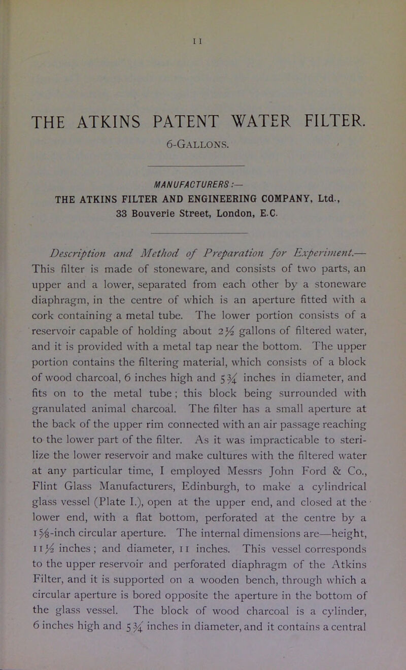 THE ATKINS PATENT WATER FILTER. 6-Gallons. MANUFACTURERS THE ATKINS FILTER AND ENGINEERING COMPANY, Ltd., 33 Bouvepie Street, London, E.C. Description and Method of Preparation for Experiment.— This filter is made of stoneware, and consists of two parts, an upper and a lower, separated from each other by a stoneware diaphragm, in the centre of which is an aperture fitted with a cork containing a metal tube. The lower portion consists of a reservoir capable of holding about gallons of filtered water, and it is provided with a metal tap near the bottom. The upper portion contains the filtering material, which consists of a block of wood charcoal, 6 inches high and 5%^ inches in diameter, and fits on to the metal tube ; this block being .surrounded with granulated animal charcoal. The filter has a small aperture at the back of the upper rim connected with an air passage reaching to the lower part of the filter. As it was impracticable to steri- lize the lower reservoir and make cultures with the filtered water at any particular time, I employed Messrs John Ford & Co., Flint Glass Manufacturers, Edinburgh, to make a cylindrical glass vessel (Plate I.), open at the upper end, and closed at the lower end, with a flat bottom, perforated at the centre by a 154-inch circular aperture. The internal dimensions are—height, 11 inches ; and diameter, 11 inches. This vessel corresponds to the upper reservoir and perforated diaphragm of the Atkins Filter, and it is supported on a wooden bench, through which a circular aperture is bored opposite the aperture in the bottom of the glass ves.sel. The block of wood charcoal is a cylinder, 6 inches high and 55^' inches in diameter, and it contains a central