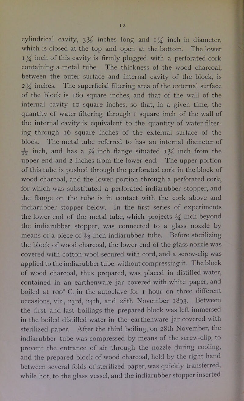 cylindrical cavity, 3^ inches long and inch in diameter, which is closed at the top and open at the bottom. The lower I inch of this cavity is firmly plugged with a perforated cork containing a metal tube. The thickness of the wood charcoal, between the outer surface and internal cavity of the block, is 234^ inches. The superficial filtering area of the external surface of the block is 160 square inches, and that of the wall of the internal cavity 10 square inches, so that, in a given time, the quantity of water filtering through i square inch of the wall of the internal cavity is equivalent to the quantity of water filter- ing through 16 square inches of the external surface of the block. The metal tube referred to has an internal diameter of inch, and has a ^-inch flange situated inch from the upper end and 2 inches from the lower end. The upper portion of this tube is pushed through the perforated cork in the block of wood charcoal, and the lower portion through a perforated cork, for which was substituted a perforated indiarubber stopper, and the flange on the tube is in contact with the cork above and indiarubber stopper below. In the first series of experiments the lower end of the metal tube, which projects ^ inch beyond the indiarubber stopper, was connected to a glass nozzle by means of a piece of ^-inch indiarubber tube. Before sterilizing the block of wood charcoal, the lower end of the glass nozzle was covered with cotton-wool secured with cord, and a screw-clip was applied to the indiarubber tube, without compressing it. The block of wood charcoal, thus prepared, was placed in distilled water, contained in an earthenware jar covered with white paper, and boiled at 100° C. in the autoclave for i hour on three different occasions, viz., 23rd, 24th, and 28th November 1893. Between the first and last boilings the prepared block was left immersed in the boiled distilled water in the earthenware jar covered with sterilized paper. After the third boiling, on 28th November, the indiarubber tube was compressed by means of the screw-clip, to prevent the entrance of air through the nozzle during cooling, and the prepared block of wood charcoal, held by the right hand between several folds of sterilized paper, was quickly transferred, while hot, to the glass vessel, and the indiarubber stopper inserted