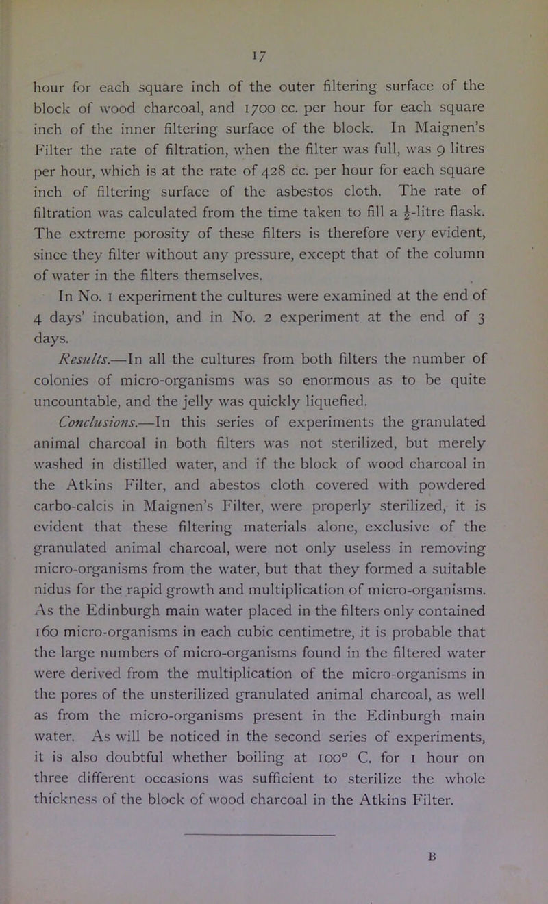 hour for each square inch of the outer filtering surface of the block of wood charcoal, and 1700 cc. per hour for each square inch of the inner filtering surface of the block. In Maignen’s Filter the rate of filtration, when the filter was full, was 9 litres per hour, which is at the rate of 428 cc. per hour for each square inch of filtering surface of the asbestos cloth. The rate of filtration was calculated from the time taken to fill a ^-litre flask. The extreme porosity of these filters is therefore very evident, since they filter without any pressure, except that of the column of water in the filters themselves. In No. I experiment the cultures were examined at the end of 4 days’ incubation, and in No. 2 experiment at the end of 3 days. Results.—In all the cultures from both filters the number of colonies of micro-organisms was so enormous as to be quite uncountable, and the jelly was quickly liquefied. Conchisions.—In this series of experiments the granulated animal charcoal in both filters was not sterilized, but merely washed in distilled water, and if the block of wood charcoal in the Atkins Filter, and abestos cloth covered with powdered carbo-calcis in Maignen’s Filter, were properly sterilized, it is evident that these filtering materials alone, exclusive of the granulated animal charcoal, were not only useless in removing micro-organisms from the water, but that they formed a suitable nidus for the rapid growth and multiplication of micro-organisms. As the Edinburgh main water placed in the filters only contained 160 micro-organisms in each cubic centimetre, it is probable that the large numbers of micro-organisms found in the filtered water were derived from the multiplication of the micro-organisms in the pores of the unsterilized granulated animal charcoal, as well as from the micro-organisms present in the Edinburgh main water. As will be noticed in the second series of experiments, it is also doubtful whether boiling at 100° C. for i hour on three different occasions was sufficient to sterilize the whole thickness of the block of wood charcoal in the Atkins Filter. B