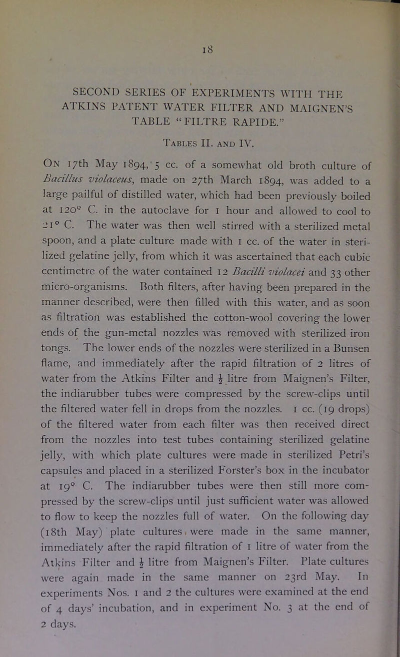 SECOND SERIES OF EXPERIMENTS WITH THE ATKINS PATENT WATER FILTER AND MAIGNEN’S TABLE “FILTRE RAPIDE.” Tables II. and IV. On 17th May 1894, 5 cc. of a somewhat old broth culture of Bacillus violaceus, made on 27th March 1894, was added to a large pailful of distilled water, which had been previously boiled at 120*^ C. in the autoclave for i hour and allowed to cool to 21 ° C. The water was then well stirred with a sterilized metal spoon, and a plate culture made with i cc. of the water in steri- lized gelatine jelly, from which it was ascertained that each cubic centimetre of the water contained 12 Bacilli violacei and 33 other micro-organisms. Both filters, after having been prepared in the manner described, were then filled with this water, and as soon as filtration was established the cotton-wool covering the lower ends of the gun-metal nozzles was removed with sterilized iron tongs. The lower ends of the nozzles were sterilized in a Bunsen flame, and immediately after the rapid filtration of 2 litres of water from the Atkins Filter and J litre from Maignen’s Filter, the indiarubber tubes were compressed by the screw-clips until the filtered water fell in drops from the nozzles, i cc. (19 drops) of the filtered water from each filter was then received direct from the nozzles into test tubes containing sterilized gelatine jelly, with which plate cultures were made in sterilized Petri’s capsules and placed in a sterilized Forster’s box in the incubator at 19° C. The indiarubber tubes were then still more com- pressed by the screw-clips until just sufficient water was allowed to flow to keep the nozzles full of water. On the following day (i8th May) plate cultures ■ were made in the same manner, immediately after the rapid filtration of i litre of water from the Atkins Filter and J litre from Maignen’s Filter. Plate cultures were again made in the same manner on 23rd May. In experiments Nos. i and 2 the cultures were examined at the end of 4 days’ incubation, and in experiment No. 3 at the end of 2 days.