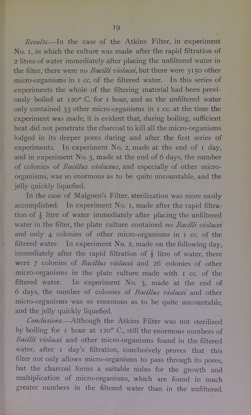 Results.—In the case of the Atkins Filter, in experiment No. I, in which the culture was made after the rapid filtration of 2 litres of water immediately after placing the unfiltered water in the filter, there were no Bacilli violacei, but there were 3150 other micro-organisms in i cc. of the filtered water. In this series of experiments the whole of the filtering material had been previ- ously boiled at 120° C. for i hour, and as the unfiltered water only contained 33 other micro-organisms in i cc. at the time the experiment was made, it is evident that, during boiling, sufficient heat did not penetrate the charcoal to kill all the micro-organisms lodged in its deeper pores during and after the first series of experiments. In experiment No. 2, made at the end of i day, and in experiment No. 3, made at the end of 6 days, the number of colonies of Bacillus violaceus, and especially of other micro- organisms, was so enormous as to be quite uncountable, and the jelly quickly liquefied. In the case of Maignen’s Filter, sterilization was more easily accomplished. In experiment No. i, made after the rapid filtra- tion of \ litre of water immediately after placing the unfiltered water in the filter, the plate culture contained no Bacilli violacei and only 4 colonies of other micro-organisms in i cc. of the filtered water. In experiment No. 2, made on the following day, immediately after the rapid filtration of \ litre of water, there were 7 colonies of Bacillus violacei and 26 colonies of other micro-organisms in the plate culture made with i cc. of the filtered water. In experiment No. 3, made at the end of 6 days, the number of colonies of Bacillus violacei and other micro-organisms was so enormous as to be quite uncountable, and the jelly quickly liquefied. Conclusions.—Although the Atkins Filter was not sterilized by boiling for i hour at 120° C., still the enormous numbers of Bacilli violacei and other micro-organisms found in the filtered water, after i day’s filtration, conclusively proves that this filter not only allows micro-organisms to pass through its pore.s, but the charcoal forms a suitable nidus for the growth and multiplication of micro-organisms, which are found in much greater numbers in the filtered water than in the unfiltered.