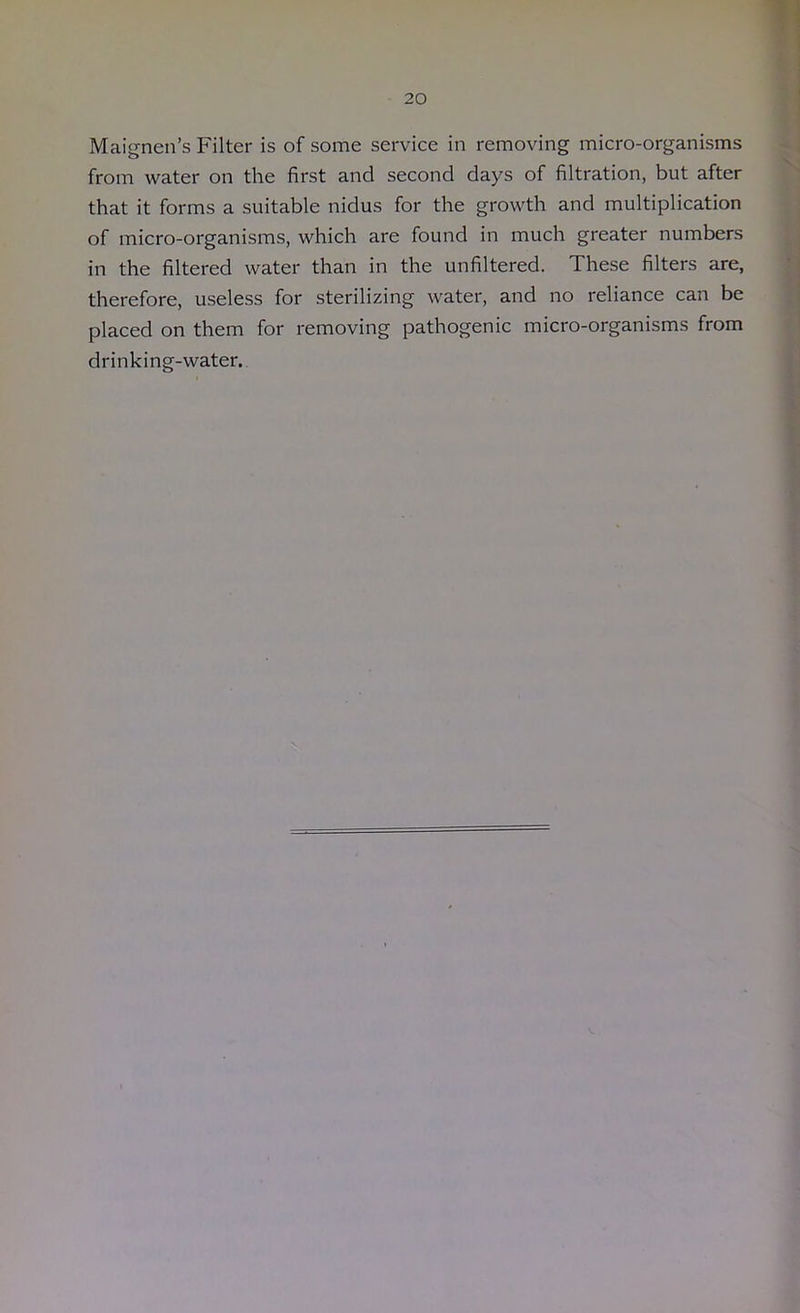 Maignen’s Filter is of some service in removing micro-organisms from water on the first and second days of filtration, but after that it forms a suitable nidus for the growth and multiplication of micro-organisms, which are found in much greater numbers in the filtered water than in the unfiltered. These filters are, therefore, useless for sterilizing water, and no reliance can be placed on them for removing pathogenic micro-organisms from drinking-water.