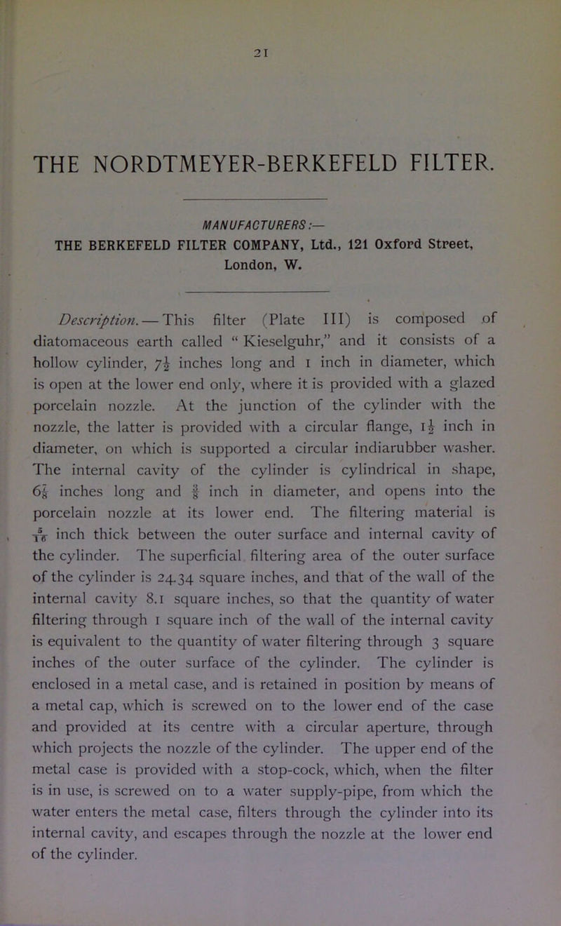 THE NORDTMEYER-BERKEFELD FILTER. MANUFACTURERS:— THE BERKEFELD FILTER COMPANY, Ltd., 121 Oxford Street, London, W. Description. — This filter (Plate III) is composed of diatomaceous earth called “ Kieselguhr,” and it consists of a hollow cylinder, 7^ inches long and i inch in diameter, which is open at the lower end only, where it is provided with a glazed porcelain nozzle. At the junction of the cylinder with the nozzle, the latter is provided with a circular flange, inch in diameter, on which is supported a circular indiarubber washer. The internal cavity of the cylinder is cylindrical in shape, 6^ inches long and | inch in diameter, and opens into the porcelain nozzle at its lower end. The filtering material is T7T inch thick between the outer surface and internal cavity of the cylinder. The superficial filtering area of the outer surface of the cylinder is 24.34 square inches, and that of the wall of the internal cavity 8.1 square inches, so that the quantity of water filtering through i square inch of the wall of the internal cavity is equivalent to the quantity of water filtering through 3 square inches of the outer surface of the cylinder. The cylinder is enclo.sed in a metal case, and is retained in position by means of a metal cap, which is screwed on to the lower end of the case and provided at its centre with a circular aperture, through which projects the nozzle of the cylinder. The upper end of the metal case is provided with a .stop-cock, which, when the filter is in use, is screwed on to a water supply-pipe, from which the water enters the metal case, filters through the cylinder into its internal cavity, and escapes through the nozzle at the lower end of the cylinder.