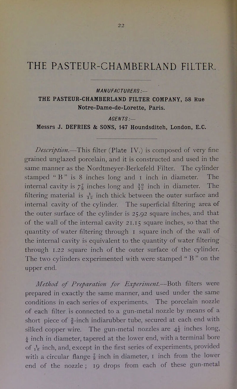 THE PASTEUR-CHAMBERLAND FILTER. MANUFACTURERS:— THE PASTEUR-CHAMBERLAND FILTER COMPANY, 58 Rue Notre-Dame-de-Lorette, Paris. AGENTS:— Messrs J. DEFRIES & SONS, 147 Houndsditeh, London, E.C. Descriptio7i.—This filter (Plate IV.) is composed of very fine grained unglazed porcelain, and it is constructed and used in the same manner as the Nordtmeyer-Berkefeld Filter. The cylinder stamped “ B ” is 8 inches long and i inch in diameter. The internal cavity is inches long and i>^ch in diameter. The filtering material is yV Il'ich thick between the outer surface and internal cavity of the cylinder. The superficial filtering area of the outer surface of the cylinder is 25.92 square inches, and that of the wall of the internal cavity 21.15 square inches, so that the quantity of water filtering through i square inch of the wall of the internal cavity is equivalent to the quantity of water filtering through 1.22 square inch of the outer surface of the cylinder. The two cylinders experimented with were stamped “ B ” on the upper end. Method of Preparation for Experiment.—Both filters were prepared in exactly the same manner, and used under the same conditions in each series of experiments. The porcelain nozzle of each filter is connected to a gun-metal nozzle by means of a short piece of |-inch indiarubber tube, secured at each end with silked copper wire. The gun-metal nozzles are 4I inches long, inch in diameter, tapered at the lower end, with a terminal bore of iV inch, and, except in the first .series of experiments, provided with a circular flange | inch in diameter, i inch from the lower end of the nozzle ; 19 drops from each of these gun-metal