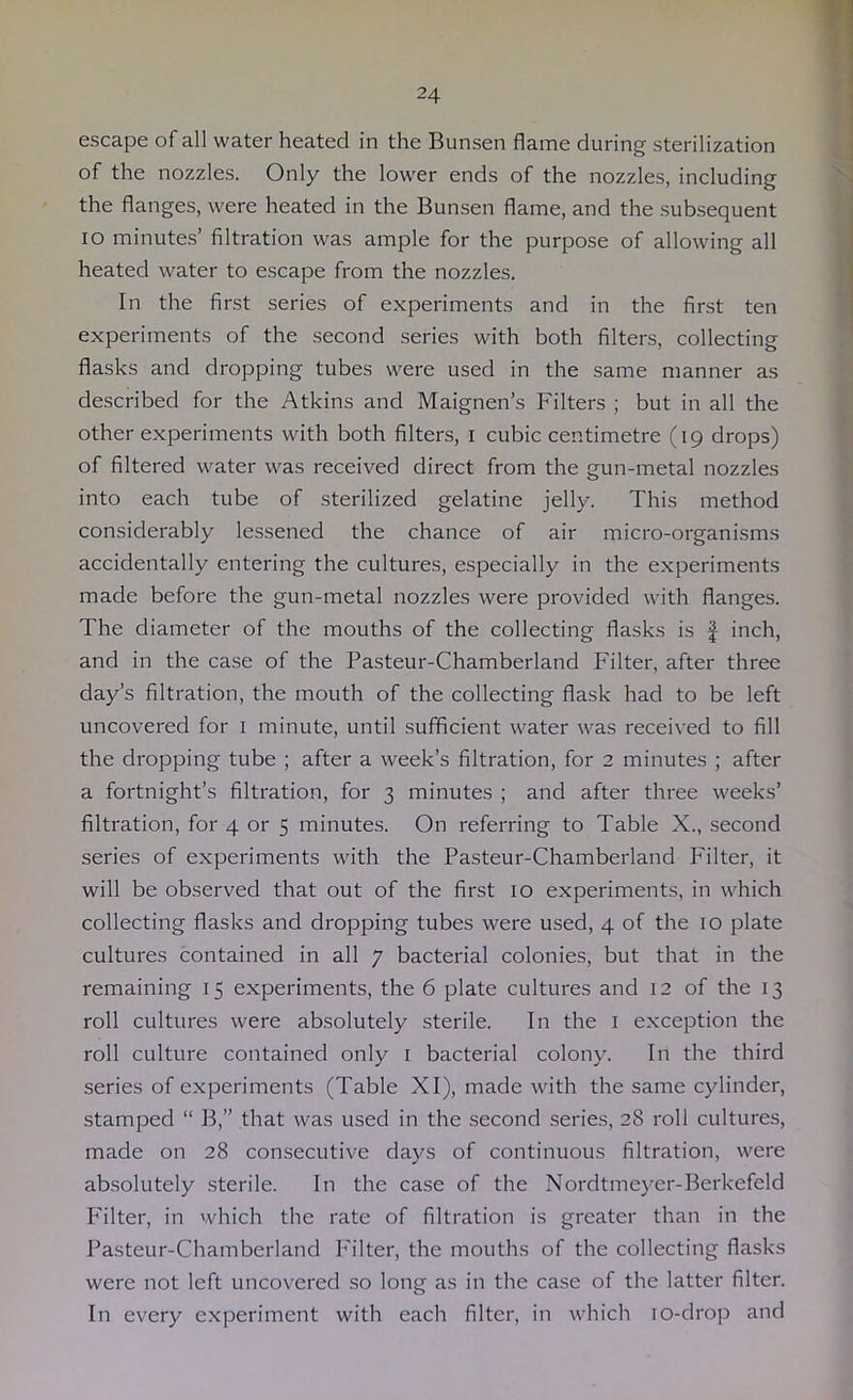 escape of all water heated in the Bunsen flame during sterilization of the nozzles. Only the lower ends of the nozzles, including the flanges, were heated in the Bunsen flame, and the subsequent lo minutes’ filtration was ample for the purpose of allowing all heated water to escape from the nozzles. In the first series of experiments and in the first ten experiments of the second series with both filters, collecting flasks and dropping tubes were used in the same manner as described for the Atkins and Maignen’s Filters ; but in all the other experiments with both filters, i cubic centimetre (19 drops) of filtered water was received direct from the gun-metal nozzles into each tube of sterilized gelatine jelly. This method considerably lessened the chance of air micro-organisms accidentally entering the cultures, especially in the experiments made before the gun-metal nozzles were provided with flanges. The diameter of the mouths of the collecting flasks is | inch, and in the case of the Pasteur-Chamberland Filter, after three day’s filtration, the mouth of the collecting flask had to be left uncovered for i minute, until sufficient water was received to fill the dropping tube ; after a week’s filtration, for 2 minutes ; after a fortnight’s filtration, for 3 minutes ; and after three weeks’ filtration, for 4 or 5 minutes. On referring to Table X., second series of experiments with the Pasteur-Chamberland F'ilter, it will be observed that out of the first 10 experiments, in which collecting flasks and dropping tubes were used, 4 of the 10 plate cultures contained in all 7 bacterial colonies, but that in the remaining 15 experiments, the 6 plate cultures and 12 of the 13 roll cultures were absolutely sterile. In the i exception the roll culture contained only i bacterial colony. In the third .series of experiments (Table XI), made with the same cylinder, stamped “ B,” that was used in the .second series, 28 roll cultures, made on 28 con.secutive days of continuous filtration, were absolutely sterile. In the case of the Nordtmeyer-Berkefeld F'ilter, in which the rate of filtration is greater than in the Pasteur-Chamberland F'ilter, the mouths of the collecting flasks were not left uncovered .so long as in the case of the latter filter. In every experiment with each filter, in which lo-drop and