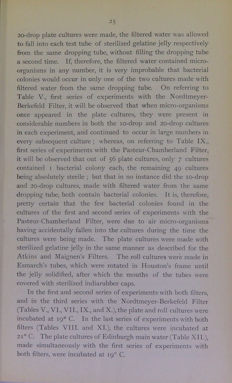 20-drop plate cultures were made, the filtered water was allowed to fall into each test tube of sterilized gelatine jelly respectively from the same dropping tube, without filling the dropping tube a second time. If, therefore, the filtered water contained micro- organisms in any number, it is very improbable that bacterial colonies would occur in only one of the two cultures made with filtered water from the same dropping tube. On referring to Table V., first series of experiments with the Nordtmeyer- Berkefeld Filter, it will be observed that when micro-organisms once appeared in the plate cultures, they were present in considerable numbers in both the lo-drop and 20-drop cultures in each experiment, and continued to occur in large numbers in every sub-sequent culture ; whereas, on referring to Table IX., first .series of experiments with the Pasteur-Chamberland Filter, it will be observed that out of 56 plate cultures, only 7 cultures contained i bacterial colony each, the remaining 49 cultures being absolutely sterile ; but that in no instance did the lo-drop and 20-drop cultures, made with filtered water from the same dropping tube, both contain bacterial colonies. It is, therefore, pretty certain that the few bacterial colonies found in the cultures of the first and second series of experiments with the Pasteur-Chamberland P'ilter, were due to air micro-organisms having accidentally fallen into the cultures during the time the cultures were being made. The plate cultures were made with sterilized gelatine jelly in the same manner as described for the Atkins and Maignen’s Filters. The roll cultures were made in Esmarch’s tubes, which were rotated in Houston’s frame until the jelly solidified, after which the mouths of the tubes were covered with sterilized indiarubber caps. In the first and second series of experiments with both filters, and in the third series with the Nordtmeyer-Berkefeld P'ilter (Tables V., VI., VII., IX., and X.), the plate and roll cultures were incubated at 19° C. In the last series of experiments with both filters (Tables VIII. and XL), the cultures were incubated at 21° C. The plate cultures of Edinburgh main water (Table XII.), made simultaneously with the first .series of experiments with both filters, were Incubated at 19° C.