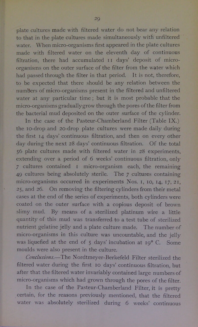 plate cultures made with filtered water do not bear any relation to that in the plate cultures made simultaneously with unfiltered water. When micro-organisms first appeared in the plate cultures made with filtered water on the eleventh day of continuous filtration, there had accumulated 11 days’ deposit of micro- organisms on the outer surface of the filter from the water which had passed through the filter in that period. It is not, therefore, to be expected that there should be any relation between the numbers of micro-organisms pre.sent in the filtered and unfiltered water at any particular time; but it is most probable that the micro-organisms graduallygrow through the pores of the filter from the bacterial mud deposited on the outer surface of the cylinder. In the case of the Pasteur-Chamberland Filter (Table IX.) the lo-drop and 20-drop plate cultures were made daily during the first 14 days’ continuous filtration, and then on every other day during the next 28 days’ continuous filtration. Of the total 56 plate cultures made with filtered water in 28 experiments, extending over a period of 6 weeks’ continuous filtration, only 7 cultures contained i micro-organism each, the remaining 49 cultures being absolutely sterile. The 7 cultures containing micro-organisms occurred in experiments Nos. i, 10, 14, 17, 21, 25, and 26. On removing the filtering cylinders from their metal cases at the end of the .series of experiments, both cylinders were coated on the outer surface with a copious deposit of brown slimy mud. By means of a sterilized platinum wire a little quantity of this mud was transferred to a test tube of sterilized nutrient gelatine jelly and a plate culture made. The number of micro-organisms in this culture was uncountable, and the jelly was liquefied at the end of 5 days’ incubation at 19° C. Some moulds were also present in the culture. Conclusions.—The Nordtmeyer-Berkefeld Filter sterilized the filtered water during the first 10 days’ continuous filtration, but after that the filtered water invariably contained large numbers of micro-organisms which had grown through the pores of the filter. In the case of the Pasteur-Chamberland Pllter, it is pretty certain, for the reasons previously mentioned, that the filtered water was absolutely sterilized during 6 weeks’ continuous