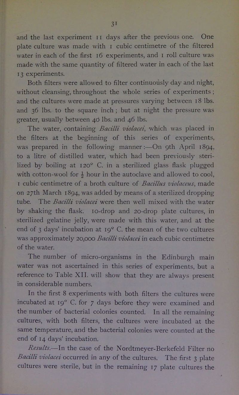 and the last experiment 11 days after the previous one. One plate culture was made with i cubic centimetre of the filtered water in each of the first i6 experiments, and i roll culture was made with the same quantity of filtered water in each of the last 13 experiments. Both filters were allowed to filter continuously day and night, without cleansing, throughout the whole series of experiments ; and the cultures were made at pressures varying between 18 lbs. and 36 lbs. to the square inch ; but at night the pressure was greater, usually between 4.6 lbs. and 46 lbs. The water, containing Bacilli violacei, which was placed in the filters at the beginning of this series of experiments, was prepared in the following manner:—On 9th April 1894, to a litre of distilled water, which had been previously steri- lized by boiling at 120° C. in a sterilized glass flask plugged with cotton-wool for ^ hour in the autoclave and allowed to cool, I cubic centimetre of a broth culture of Bacillus violaceus, made on 27th March 1894, was added by means of a sterilized dropping tube. The Bacilli violacei were then well mixed with the water by shaking the flask. lO-drop and 20-drop plate cultures, in sterilized gelatine jelly, were made with this water, and at the end of 3 days’ incubation at 19® C. the mean of the two cultures was approximately 20,000 Bacilli violacei in each cubic centimetre of the water. The number of micro-organisms in the Edinburgh main water was not ascertained in this series of experiments, but a reference to Table XII. will show that they are always present in considerable numbers. In the first 8 experiments with both filters the cultures were incubated at 19° C. for 7 days before they were examined and the number of bacterial colonies counted. In all the remaining cultures, with both filters, the cultures were incubated at the same temperature, and the bacterial colonies were counted at the end of 14 days’ incubation. Results.—In the case of the Nordtmeyer-Berkefeld Filter no Bacilli violacei occurred in any of the cultures. The first 3 plate cultures were .sterile, but in the remaining 17 plate cultures the