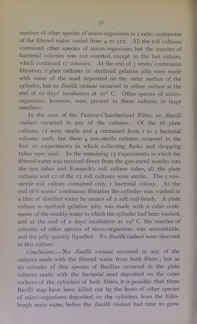 number of other species of micro-organisms in i cubic centimetre of the filtered water varied from 4 to 172. All the roll cultures contained other species of micro-organisms, but the number of bacterial colonies was not counted, except in the last culture, which contained 17 colonies. At the end of 3 weeks’continuous filtration, 2 plate cultures in sterilized gelatine jelly were made with some of the mud deposited on the outer surface of the cylinder, but no Bacilli violacei occurred in either culture at the end of 10 days’ incubation at 10° C. Other species of micro- organisms, however, were present in these cultures in large numbers. In the case of the Pasteur-Chamberland Filter, no Bacilli violacei occurred in any of the cultures. Of the 16 plate cultures 12 were sterile and 4 contained from i to 3 bacterial colonies each, but these 4 non-sterile cultures occurred in the first 10 experiments in which collecting flasks and dropping tubes were used. In the remaining 15 experiments, in which the filtered water was received direct from the gun-metal nozzles into the test tubes and Esmarch’s roll culture tubes, all the plate cultures and 12 of the 13 roll cultures were sterile. The i non- sterile roll culture contained only i bacterial colony. At the end of 6 weeks’ continuous filtration the cylinder was washed in a litre of distilled water by means of a soft nail-brush. A plate culture in sterlized gelatine jelly was made with A cubic centi- metre of the muddy water in which the cylinder had been washed, and at the end of 2 days’ incubation at 19° C. the number of colonies of other species of micro-organisms was uncountable, and the jelly quickly liquefied. No were observed in this culture. Conclusions.—No Bacilli violacei occurred in any of the cultures made with the filtered water from both filters; but as no colonies of this species of Bacillus occurred in the plate cultures made with the bacterial mud deposited on the outer surfaces of the cylinders of both filters, it is possible that these Bacilli may have been killed out by the hosts of other species of micro-organisms deposited on the cylinders from the Edin- burgh main water, before the Bacilli violacei had time to grow