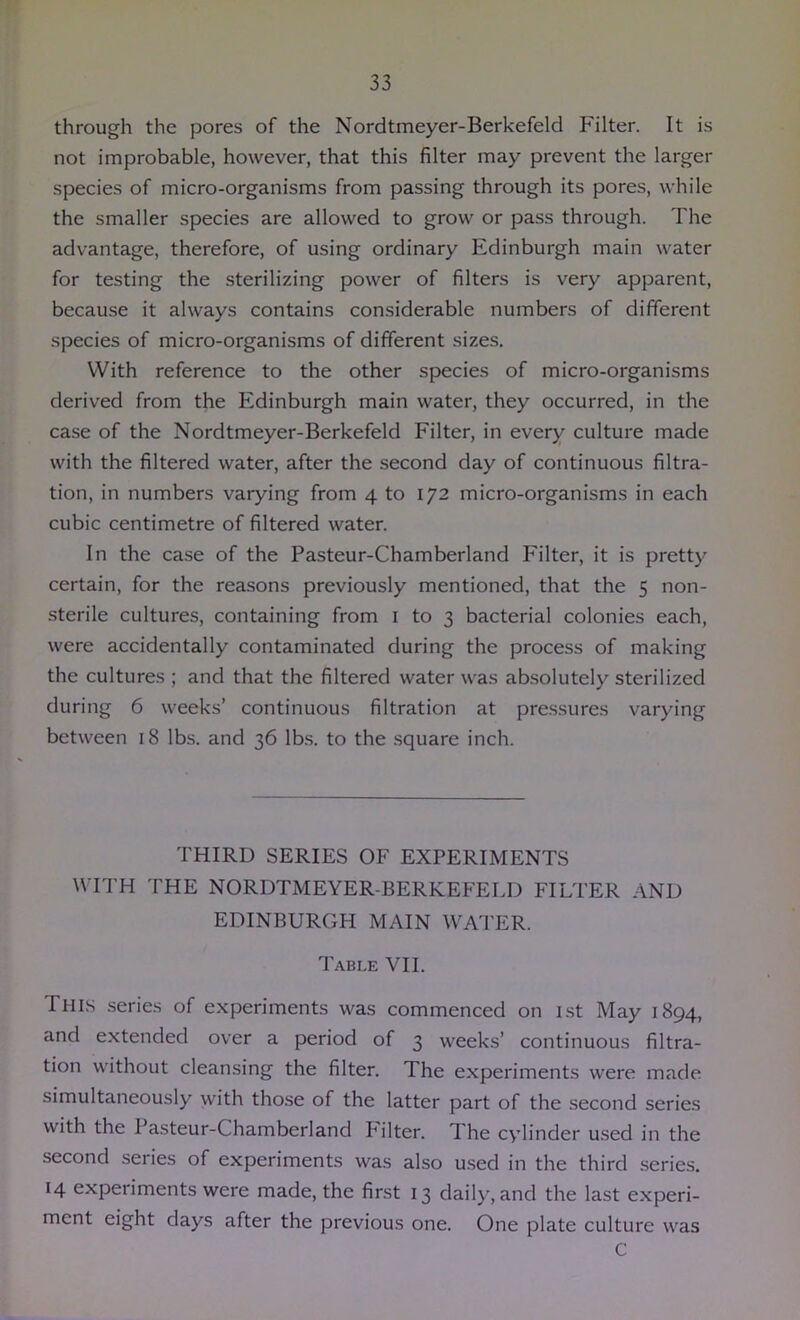 through the pores of the Nordtmeyer-Berkefeld Filter. It is not improbable, however, that this filter may prevent the larger species of micro-organisms from passing through its pores, while the smaller species are allowed to grow or pass through. The advantage, therefore, of using ordinary Edinburgh main water for testing the sterilizing power of filters is very apparent, because it always contains considerable numbers of different species of micro-organisms of different sizes. With reference to the other species of micro-organisms derived from the Edinburgh main water, they occurred, in the case of the Nordtmeyer-Berkefeld Filter, in every culture made with the filtered water, after the second day of continuous filtra- tion, in numbers varying from 4 to 172 micro-organisms in each cubic centimetre of filtered water. In the case of the Pasteur-Chamberland Filter, it is pretty certain, for the reasons previously mentioned, that the 5 non- sterile cultures, containing from i to 3 bacterial colonies each, were accidentally contaminated during the process of making the cultures ; and that the filtered water was absolutely sterilized during 6 weeks’ continuous filtration at pre.ssures varying between 18 lbs. and 36 lbs. to the square inch. THIRD SERIES OF EXPERIMENTS WITH THE NORDTMEYER-BERKEFELD FILTER AND EDINBURGH MAIN WATER. Table VII. This series of experiments was commenced on ist May 1894, and extended over a period of 3 weeks’ continuous filtra- tion without cleansing the filter. The experiments were made simultaneously with those of the latter part of the second series with the Pasteur-Chamberland Pilter. The cylinder used in the second series of experiments was also used in the third series. 14 experiments were made, the first 13 daily, and the last experi- ment eight days after the previous one. One plate culture was C