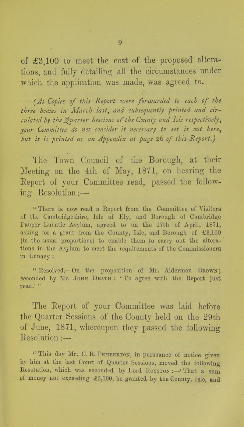 of £3,100 to meet the cost of the proposed altera- tions, and fully detailing all the circumstances under which the application was made, was agreed to. (As Copies of this Report were forwarded to each of the three bodies in March last, and subsequently printed and cir- culated by the Quarter Sessions of the County and Isle respectively, your Committee do not consider it necessary to set it out here, but it is printed as an Appendix at page 26 of this Report.) The Town Council of the Borough, at their Meeting on the 4th of May, 1871, on hearing the Report of your Committee read, passed the follow- ing Resolution;— “ There is now read a Report from the Committee of Visitors of the Cambridgeshire, Isle of Ely, and Borough ot Cambridge Pauper Lunatic Asylum, agreed to on the 17th of April, 1871, asking for a grant lrom the County, Isle, and Borough of £3,100 (in the usual proportions) to enable them to carry out the altera- tions in the Asylum to meet the requirements of the Commissioners in Lunacy : “ Resolved,—On the proposition of Mr. Alderman Brown; seconded hy Mr. John Death : ‘ To agree with the Report just read.’ ” The Report of your Committee was laid before the Quarter Sessions of the County held on the 29th of June, 1871, whereupon they passed the following Resolution:— “ This day Mr. C. R. Pemberton, in pursuance of notice given hy him at the last Court of Quarter Sessions, moved the following Resolution, which was seconded hy Lord Uoyston :—‘ That a sum of money not exceeding £3,100, he granted by the County, Isle, and