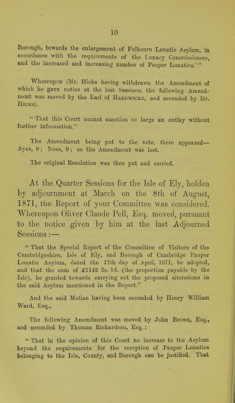 Borough, towards the enlargement of Fulbourn Lunatic Asylum, in accordance with the requirements of the Lunacy Commissioners, and the increased and increasing number of Pauper Lunatics.’ ” Whereupon (Mr. Hicks having withdrawn the Amendment of which he gave notice at the last Sessions, the following Amend- ment was moved by the Earl of IIardwicke, and seconded by Mr. Hicks). “ Tliat this Court cannot sanction so large an outlay without further information.” The Amendment being put to the vote, there appeared— Ayes, 8; Noes, 9; so the Amendment was lost. The original Resolution was then put and earned. At the Quarter Sessions for the Isle of Ely, holden by adjournment at March on the 8th of August, 1871, the Report of your Committee was considered. Whereupon Oliver Claude Pell, Esq. moved, pursuant to the notice given by him at the last Adjourned Sessions:—■ “ That the Special Report of the Committee of Visitors of the Cambridgeshire, Isle of Ely, and Borough of Cambridge Pauper Lunatic Asylum, dated the 17th day of April, 1871, be adopted, and that the sum of .£1142 2s. Id. (the proportion payable by the Isle), be granted towards carrying out the proposed alterations iu the said Asylum mentioned in the Report.” And the said Motion haviug been seconded by Henry William Ward, Esq., The following Amendment was moved by John Brown, Esq., and seconded by Thomas Richardson, Esq.: “ That in the opinion of this Court no increase to the Asylum beyond the requirements for the reception of Pauper Lunatics belonging to the Isle, County, and Borough can be justified. That