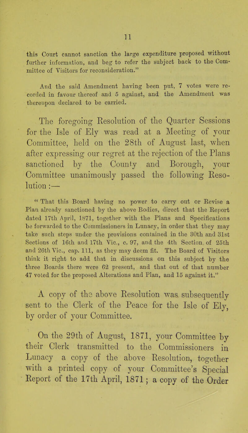this Court cannot sanction the large expenditure proposed without further information, and beg to refer the subject back to the Com- mittee of Visitors for reconsideration.” And the said Amendment having been put, 7 votes were re- corded in favour thereof and 5 against, and the Amendment was thereupon declared to be carried. The foregoing Resolution of the Quarter Sessions for the Isle of Ely was read at a Meeting of your Committee, held on the 28th of August last, when after expressing our regret at the rejection of the Plans sanctioned by the County and Borough, your Committee unanimously passed the following Reso- lution :— “ That this Board having no power to cany out or Revise a Plan already sanctioned by the above Bodies, direct that the Report dated 17th April, 1S71, together with the Plans and Specifications be forwarded to the Commissioners in Lunacy, in order that they may take such steps under the provisions contained in the 30th and 31st Sections of 16th and 17th Vic., c. 97, and the 4th Section of 25th and 26th Vic., cap. Ill, as they may deem fit. The Board of Visitors think it right to add that in discussions on this subject by the three Boards there were 62 present, and that out of that number 47 voted for the proposed Alterations and Plan, and 15 against it.” A copy of tlio above Resolution wras subsequently sent to the Clerk of the Peace for the Isle of Ely, by order of your Committee. On the 29th of August, 1871, your Committee by their Clerk transmitted to the Commissioners in Lunacy a copy of the above Resolution, together with a printed copy of your Committee’s Special Report of the 17th April, 1871; a copy of the Order