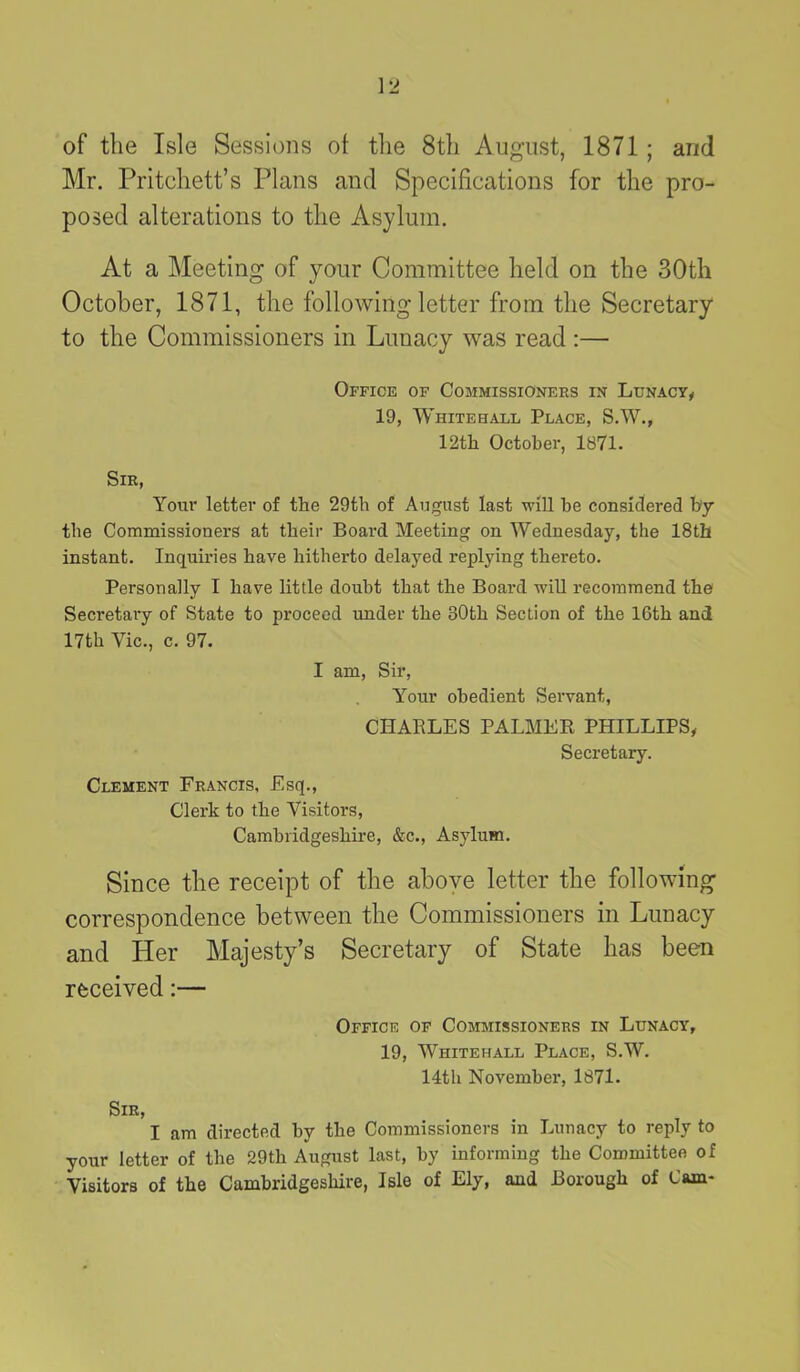 of the Isle Sessions of the 8th August, 1871; and Mr. Pritchett’s Plans and Specifications for the pro- posed alterations to the Asylum. At a Meeting of your Committee held on the 30th October, 1871, the following letter from the Secretary to the Commissioners in Lunacy was read :— Office of Commissioners in Lunacy, 19, Whitehall Place, S.W., 12th October, 1871. Sir, Your letter of the 29th of August last will be considered by the Commissioners at their Board Meeting on Wednesday, the 18th instant. Inquiries have hitherto delayed replying thereto. Personally I have little doubt that the Board will recommend the Secretai-y of State to proceed under the 80th Section of the 16th and 17th Vic., c. 97. I am, Sir, Your obedient Servant, CHARLES PALMER PHILLIPS, Secretary. Clement Francis, Esq., Clerk to the Visitors, Cambridgeshire, &c., Asylum. Since the receipt of the above letter the following correspondence between the Commissioners in Lunacy and Her Majesty’s Secretary of State has been received:— Office of Commissioners in Lunacy, 19, Whitehall Place, S.W. 14th November, 1871. Sir, I am directed by the Commissioners in Lunacy to reply to your letter of the 29tli August last, by informing the Committee of Visitors of the Cambridgeshire, Isle of Ely, and Borough of Cam-