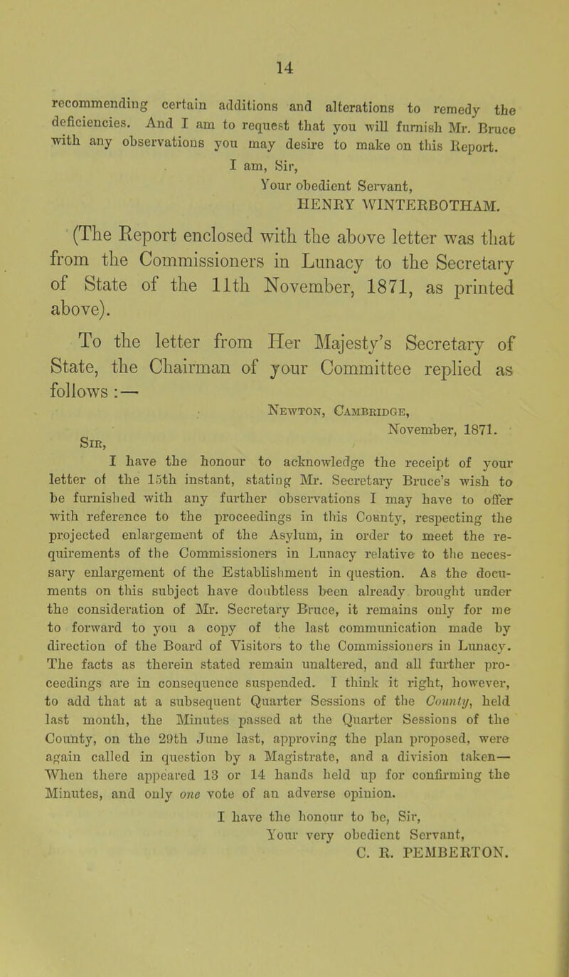 recommending certain additions and alterations to remedy the deficiencies. And I am to request that you will furnish Mr. Bruce with any observations you may desire to make on this Report. I am, Sir, Vour obedient Servant, HENRY WINTERBOTHAM. (The Report enclosed with the above letter was that from the Commissioners in Lunacy to the Secretary of State of the 11th November, 1871, as printed above). To the letter from Her Majesty’s Secretary of State, the Chairman of your Committee replied as follows : — Newton, Cambridge, November, 1871. Sir, I have the honour to acknowledge the receipt of your letter of the 15th instant, stating Mr. Secretary Bruce’s wish to be furnished with any further observations I may have to offer with reference to the proceedings in this County, respecting the projected enlargement of the Asylum, in order to meet the re- quirements of the Commissioners in Lunacy relative to the neces- sary enlargement of the Establishment in question. As the docu- ments on this subject have doubtless been already brought under the consideration of Mr. Secretary Bruce, it remains only for me to forward to you a copy of the last communication made by direction of the Board of Visitors to the Commissioners in Lunacy. The facts as therein stated remain unaltered, and all further pro- ceedings are in consequence suspended. I think it right, however, to add that at a subsequent Quarter Sessions of the County, held last month, the Minutes passed at the Quarter Sessions of the County, on the 29th June last, approving the plan proposed, were again called in question by a Magistrate, and a division taken— When there appeared 13 or 14 hands held up for confirming the Minutes, and only one vote of an adverse opinion. I have the honour to be, Sir, Your very obedient Servant, C. R. PEMBERTON.