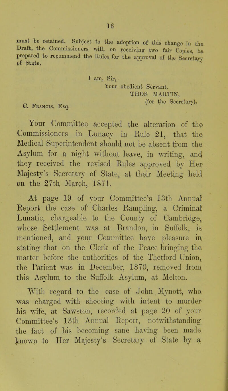 must be retained. Subject to the adoption of this change in the Draft, the Commissioners will, on receiving two fair Copies, be prepared to recommend the Rules for the approval of the Secretary of State. C. Francis, Esq. I am, Sir, Your obedient Servant, TROS MARTIN, (for the Secretary), Your Committee accepted the alteration of the Commissioners in Lunacy in Rule 21, that the Medical Superintendent should not be absent from the Asylum for a night without leave, in writing, and they received the revised Rules approved by Her Majesty’s Secretary of State, at their Meeting held on the 27th March, 1871. At page 19 of your Committee’s 13th Annual Report the case of Charles Rampling, a Criminal Lunatic, chargeable to the County of Cambridge, whose Settlement was at Brandon, in Suffolk, is. mentioned, and your Committee haye pleasure in, stating that on the Clerk of the Peace bringing the matter before the authorities of the Thetford Onion, the Patient was in December, 1870, removed from this Asylum to the Suffolk Asylum, at Melton. With regard to the case of John Mynott, who was charged with shooting with intent to murder his wife, at Sawston, recorded at page 20 of your Committee’s 13th Annual Report, notwithstanding the fact of his becoming sane having been made known to Her Majesty’s Secretaiy of State by a