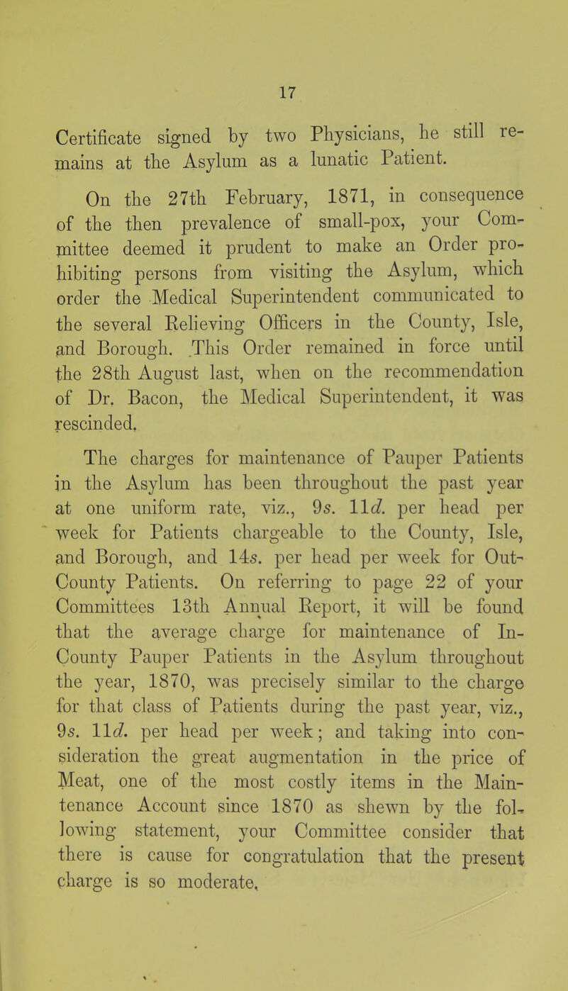 Certificate signed by two Physicians, he still ie- mains at the Asylum as a lunatic Patient. On the 27th February, 1871, in consequence of the then prevalence of small-pox, your Com- mittee deemed it prudent to make an Order pro- hibiting persons from visiting the Asylum, which order the Medical Superintendent communicated to the several Relieving Officers in the County, Isle, and Borough. This Order remained in force until the 28th August last, when on the recommendation of Dr. Bacon, the Medical Superintendent, it was rescinded, The charges for maintenance of Pauper Patients in the Asylum has been throughout the past year at one uniform rate, viz., 9s. 11 d. per head per week for Patients chargeable to the County, Isle, and Borough, and 14s. per head per week for Out- County Patients. On referring to page 22 of your Committees 13tli Annual Report, it will be found that the average charge for maintenance of In- County Pauper Patients in the Asylum throughout the year, 1870, was precisely similar to the charge for that class of Patients during the past year, viz., 9s. 11c?. per head per week; and taking into con- sideration the great augmentation in the price of Meat, one of the most costly items in the Main- tenance Account since 1870 as shewn by the fol- lowing statement, your Committee consider that there is cause for congratulation that the present charge is so moderate.