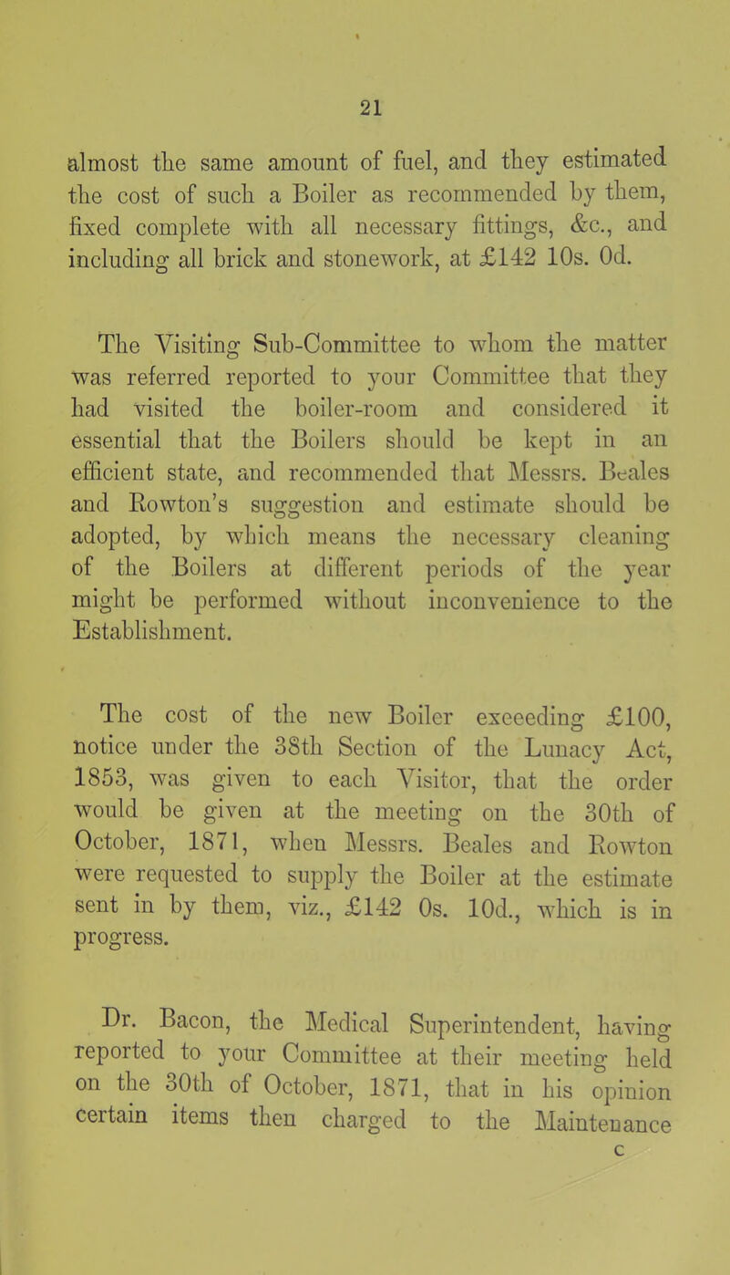 almost the same amount of fuel, and they estimated the cost of such a Boiler as recommended by them, fixed complete with all necessary fittings, &c., and including all brick and stonework, at £142 10s. Od. The Visiting Sub-Committee to whom the matter was referred reported to your Committee that they had visited the boiler-room and considered it essential that the Boilers should be kept in an efficient state, and recommended that Messrs. Beales and Rowton’s suggestion and estimate should be adopted, by which means the necessary cleaning of the Boilers at different periods of the year might be performed without inconvenience to the Establishment. The cost of the new Boiler exceeding £100, notice under the 38th Section of the Lunacy Act, 1853, was given to each Visitor, that the order would be given at the meeting on the 30th of October, 1871, when Messrs. Beales and Rowton were requested to supply the Boiler at the estimate sent in by them, viz., £142 Os. 10d., which is in progress. Dr. Bacon, the Medical Superintendent, having reported to your Committee at their meeting held on the 30th of October, 1871, that in his opinion certain items then charged to the Maintenance