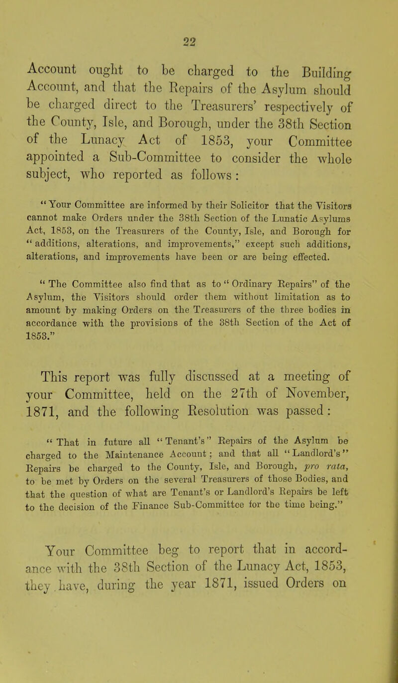 Account ought to be charged to the Building Account, and that the Repairs of the Asylum should be charged direct to the Treasurers’ respectively of the County, Isle, and Borough, under the 38th Section of the Lunacy Act of 1853, your Committee appointed a Sub-Committee to consider the whole subject, who reported as follows: “ Your Committee are informed by their Solicitor that the Visitors cannot make Orders under the 38th Section of the Lunatic Asylums Act, 1858, on the Treasurers of the County, Isle, and Borough for “ additions, alterations, and improvements,” except such additions, alterations, and improvements have been or are being effected. “ The Committee also find that as to “ Ordinary Repairs” of the Asylum, the Visitors should order them without limitation as to amount by making Orders on the Treasurers of the three bodies in accordance with the provisions of the 38th Section of the Act of 1853.” This report was fully discussed at a meeting of your Committee, held on the 27th of November, 1871, and the following Resolution was passed : “That in future all “Tenant’s” Repairs of the Asylum be charged to the Maintenance Account; and that all “Landlord’s” Repairs be charged to the County, Isle, and Borough, pro rata, to be met by Orders on the several Treasurers of those Bodies, and that the question of what are Tenant’s or Landlord’s Repairs be left to the decision of the Finance Sub-Committee tor the time being.” Your Committee beg to report that in accord- ance with the 38th Section of the Lunacy Act, 1853, they.have, during the year 1871, issued Orders on