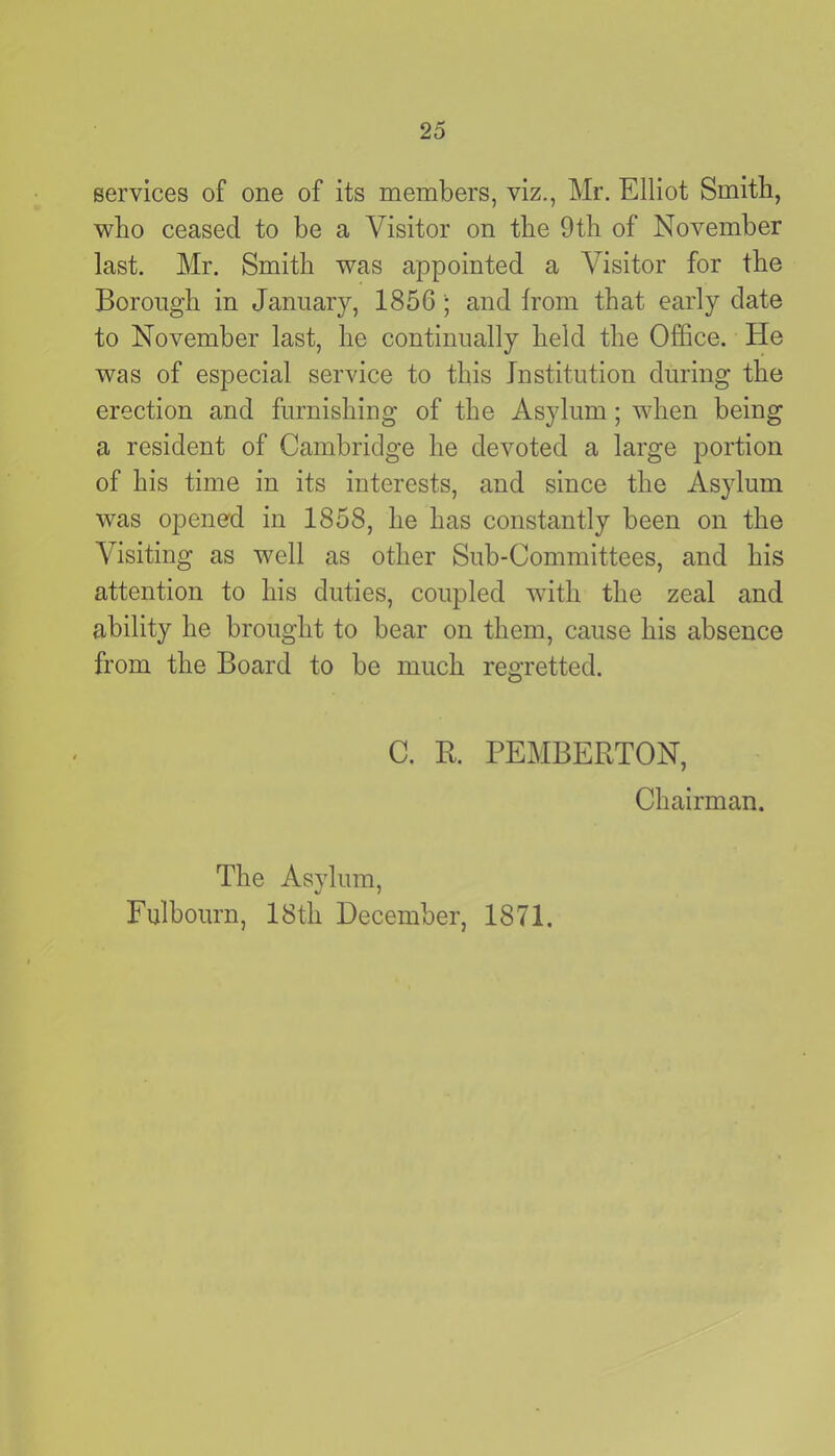 services of one of its members, viz., Mr. Elliot Smith, who ceased to be a Visitor on the 9th of November last. Mr. Smith was appointed a Visitor for the Borough in January, 1856; and from that early date to November last, he continually held the Office. He was of especial service to this Institution during the erection and furnishing of the Asylum; when being a resident of Cambridge he devoted a large portion of his time in its interests, and since the Asylum was opened in 1858, he has constantly been on the Visiting as well as other Sub-Committees, and his attention to his duties, coupled with the zeal and ability he brought to bear on them, cause his absence from the Board to be much regretted. C. R. PEMBERTON, Chairman. The Asylum, Fulbourn, I8tli December, 1871.