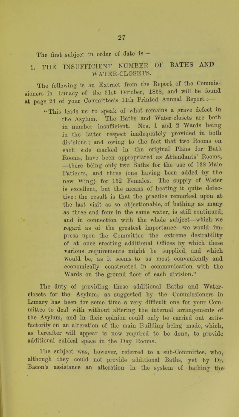 I 27 The first subject in order of date is— 1. THE IK SUFFICIENT NUMBER OF BATHS AND WATER-CLOSETS. The following is an Extract from the Report of the Commis- sioners in Lunacy of the 31st October, 18C8, and will be lound at page 23 of your Committee’s 11th Printed Annual Report “This leads us to speak of what remains a grave defect in the Asylum. The Baths and Water-closets are both in number insufficient. Nos. 1 and 2 Wards being in the latter respect inadequately provided in both divisions ; and owing to the fact that two Rooms on each side marked in the original Plans for Bath Rooms, have been appropriated as Attendants’ Rooms, —there being only two Baths for the use of 138 Male Patients, and three (one having been added by the new Wing) for 152 Females. The supply of Water is excellent, but the means of heating it quite defec- tive : the result is that the practice remarked upon at the last visit as so objectionable, of bathing as many as three and four in the same water, is still continued, and in connection with the whole subject—which we regard as of the greatest importance—we would im- press upon the Committee the extreme desirability of at once erecting additional Offices by which these various requirements might be supplied, and which would be, as it seems to us most conveniently and economically constructed in communication with the Wards on the ground floor of each division.” The duty of providing these additional Baths and Water- closets for the Asylum, as suggested by the Commissioners in Lunacy has been for some time a very difficult one for your Com- mittee to deal with without altering the internal arrangements of the Asylum, and in their opinion could only be carried out satis- factorily on an alteration of the main Building being made, which, as hereafter will appear is now required to be done, to provide additional cubical space in the Day Rooms. The subject was, however, referred to a sub-Committee, who, although they could not provide additional Baths, yet by Dr. Bacon’s assistance an alteration in the system of bathing the
