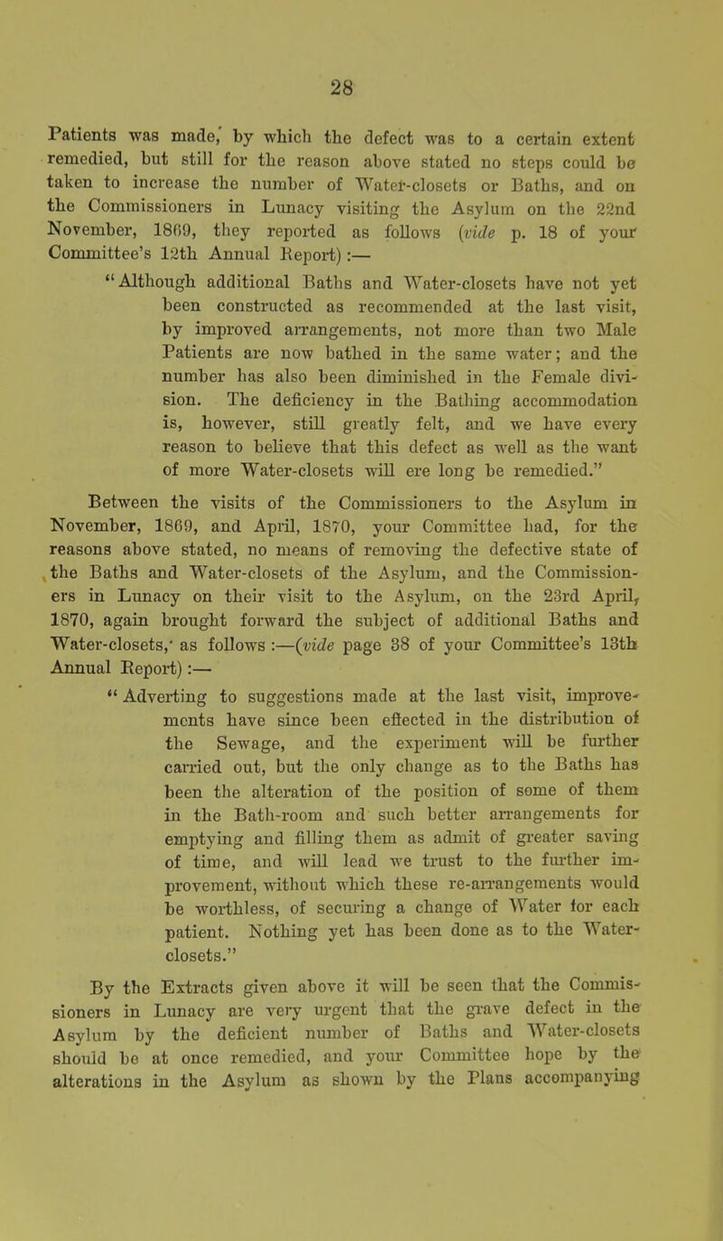 Patients was made, by which the defect was to a certain extent remedied, but still for the reason above stated no steps could be taken to increase the number of Watet-closets or Baths, and on the Commissioners in Lunacy visiting the Asylum on the 22nd November, 1869, they reported as follows {vide p. 18 of your Committee’s 12th Annual Beport):— “Although additional Baths and Watei'-closets have not yet been constructed as recommended at the last visit, by improved arrangements, not more than two Male Patients are now bathed in the same water; and the number has also been diminished in the Female divi- sion. The deficiency in the Bathing accommodation is, however, still greatly felt, and we have every reason to believe that this defect as well as the want of more Water-closets will ere long be remedied.” Between the visits of the Commissioners to the Asylum in November, 1869, and April, 1870, your Committee had, for the reasons above stated, no means of removing the defective state of the Baths and Water-closets of the Asylum, and the Commission- ers in Lunacy on their visit to the Asylum, on the 23rd April, 1870, again brought forward the subject of additional Baths and Water-closets,' as follows :—(vide page 38 of your Committee’s 13th Annual Beport):— “ Adverting to suggestions made at the last visit, improve- ments have since been eflected in the distribution of the Sewage, and the experiment will be further carried out, but the only change as to the Baths has been the alteration of the position of some of them in the Bath-room and such better arrangements for emptying and filling them as admit of greater saving of time, and will lead we trust to the further im- provement, without which these re-arrangements would be worthless, of securing a change of Water for each patient. Nothing yet has been done as to the Water- closets.” By the Extracts given above it will be seen that the Commis- sioners in Lunacy are very urgent that the grave defect in the Asylum by the deficient number of Baths and Water-closets should be at once remedied, and your Committee hope by the alterations in the Asylum as shown by the Plans accompanying