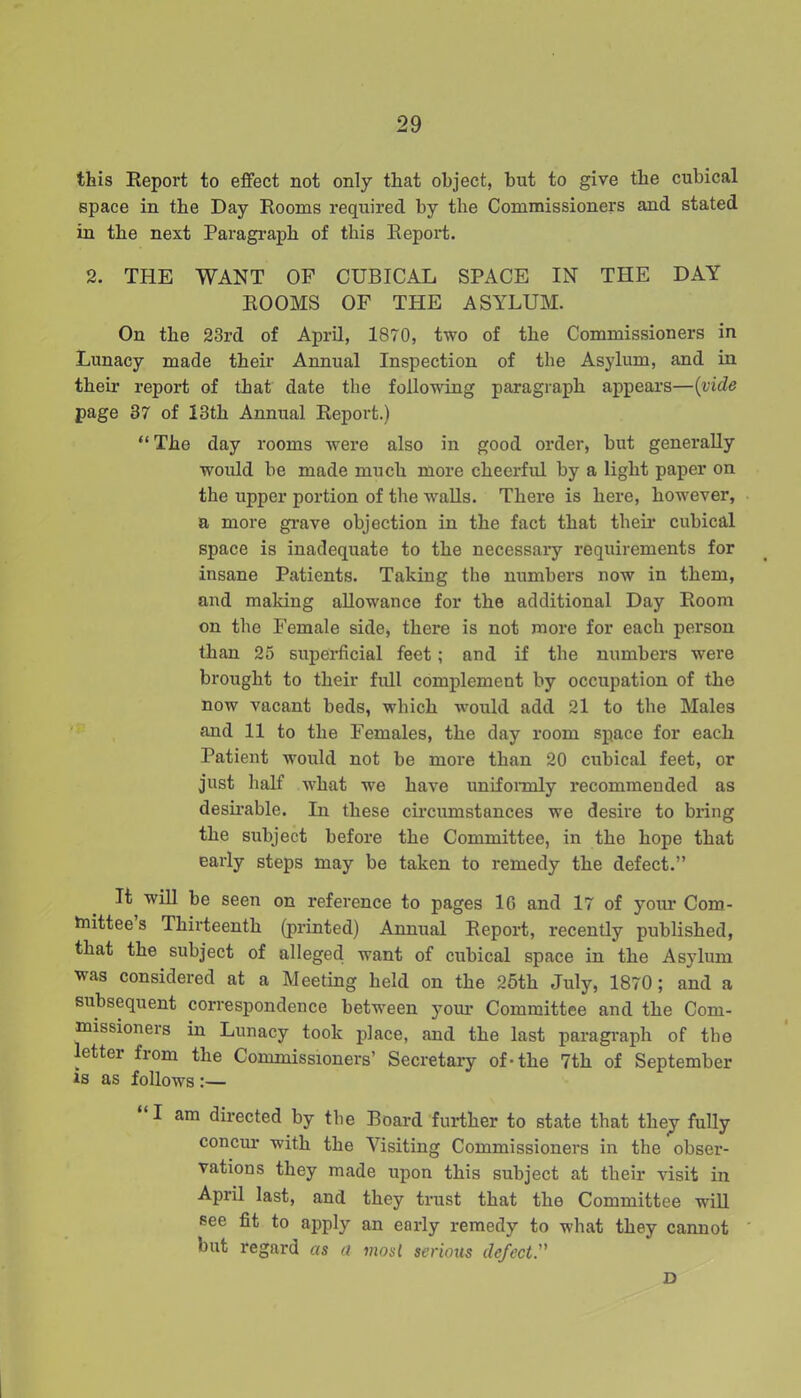 this Report to effect not only that object, but to give the cubical space in the Day Rooms required by the Commissioners and stated in the next Paragraph of this Report. 2. THE WANT OF CUBICAL SPACE IN THE DAY ROOMS OF THE ASYLUM. On the 23rd of April, 1870, two of the Commissioners in Lunacy made their Annual Inspection of the Asylum, and in their report of that date the following paragraph appears—(vide page 37 of 13th Annual Report.) “ The day rooms were also in good order, but generally would be made much more cheerful by a light paper on the upper portion of the walls. There is here, however, a more grave objection in the fact that their cubical space is inadequate to the necessary requirements for insane Patients. Taking the numbers now in them, and making allowance for the additional Day Room on the Female side, there is not more for each person than 25 superficial feet; and if the numbers were brought to their full complement by occupation of the now vacant beds, which would add 21 to the Males and 11 to the Females, the day room space for each Patient would not be more than 20 cubical feet, or just half what we have uniformly recommended as desirable. In these circumstances we desire to bring the subject before the Committee, in the hope that early steps may be taken to remedy the defect.” It will be seen on reference to pages 1G and 17 of your Com- tnittee s Thirteenth (printed) Annual Report, recently published, that the subject of alleged want of cubical space in the Asylum was considered at a Meeting held on the 25th July, 1870; and a subsequent correspondence between your Committee and the Com- missioners in Lunacy took place, and the last paragraph of the lettei fiom the Commissioners’ Secretary of-the 7th of September is as follows :— I am directed by the Board further to state that they fully concur with the Visiting Commissioners in the obser- vations they made upon this subject at their visit in April last, and they trust that the Committee will see fit to apply an early remedy to what they cannot but regard as a most serious defect D