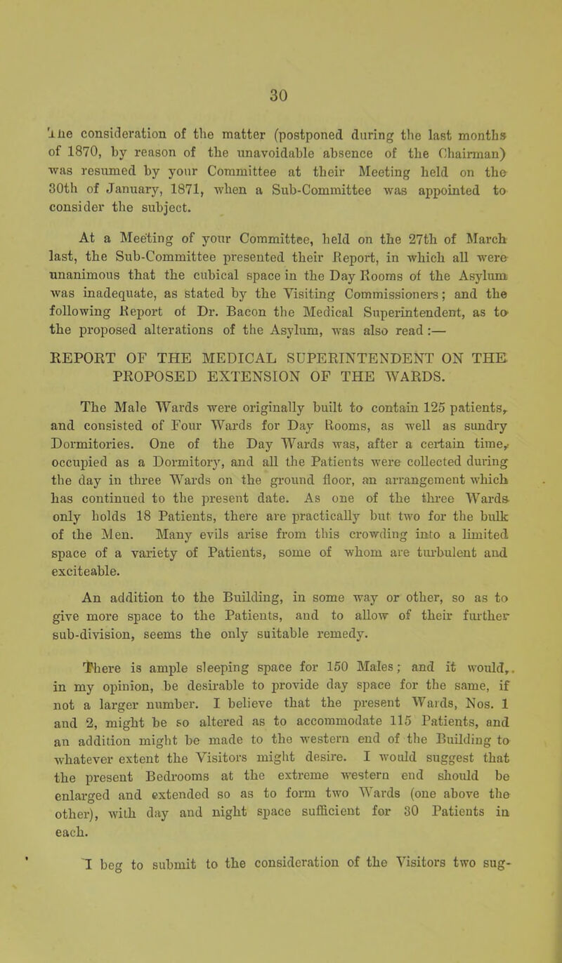 'ilie consideration of the matter (postponed daring the last months of 1870, by reason of the unavoidable absence of the Chairman) was resumed by your Committee at their Meeting held on the 30th of January, 1871, when a Sub-Committee was appointed to consider the subject. At a Meeting of your Committee, held on the 27th of March last, the Sub-Committee presented their Report, in which all were unanimous that the cubical space in the Day Rooms of the Asylum was inadequate, as stated by the Visiting Commissioner's; and the following Report of Dr. Bacon the Medical Superintendent, as to the proposed alterations of the Asylum, was also read :— REPORT OF THE MEDICAL SUPERINTENDENT ON THE PROPOSED EXTENSION OF THE WARDS. The Male Wards were originally built to contain 125 patients, and consisted of Four Wards for Day Rooms, as well as sundry Dormitories. One of the Day Wards was, after a certain time,, occupied as a Dormitory, and all the Patients were collected during the day in three Wards on the ground floor, an arrangement which has continued to the present date. As one of the three Wards only holds 18 Patients, there are practically but two for the bulk of the Men. Many evils arise from this crowding into a limited space of a variety of Patients, some of whom are turbulent and exciteable. An addition to the Building, in some way or other, so as to give more space to the Patients, and to allow of their further sub-division, seems the only suitable remedy. There is ample sleeping space for 150 Males; and it would,, in my opinion, be desirable to provide day space for the same, if not a larger number. I believe that the present Wards, Nos. 1 and 2, might be so altered as to accommodate 115 Patients, and an addition might be made to the western end of the Building to whatever extent the Visitors might desire. I would suggest that the present Bedrooms at the extreme western end should be enlarged and extended so as to form tvro Wards (one above the other), with day and night space sufficient for 30 Patients in each. I beg to submit to the consideration of the Visitors two sug-