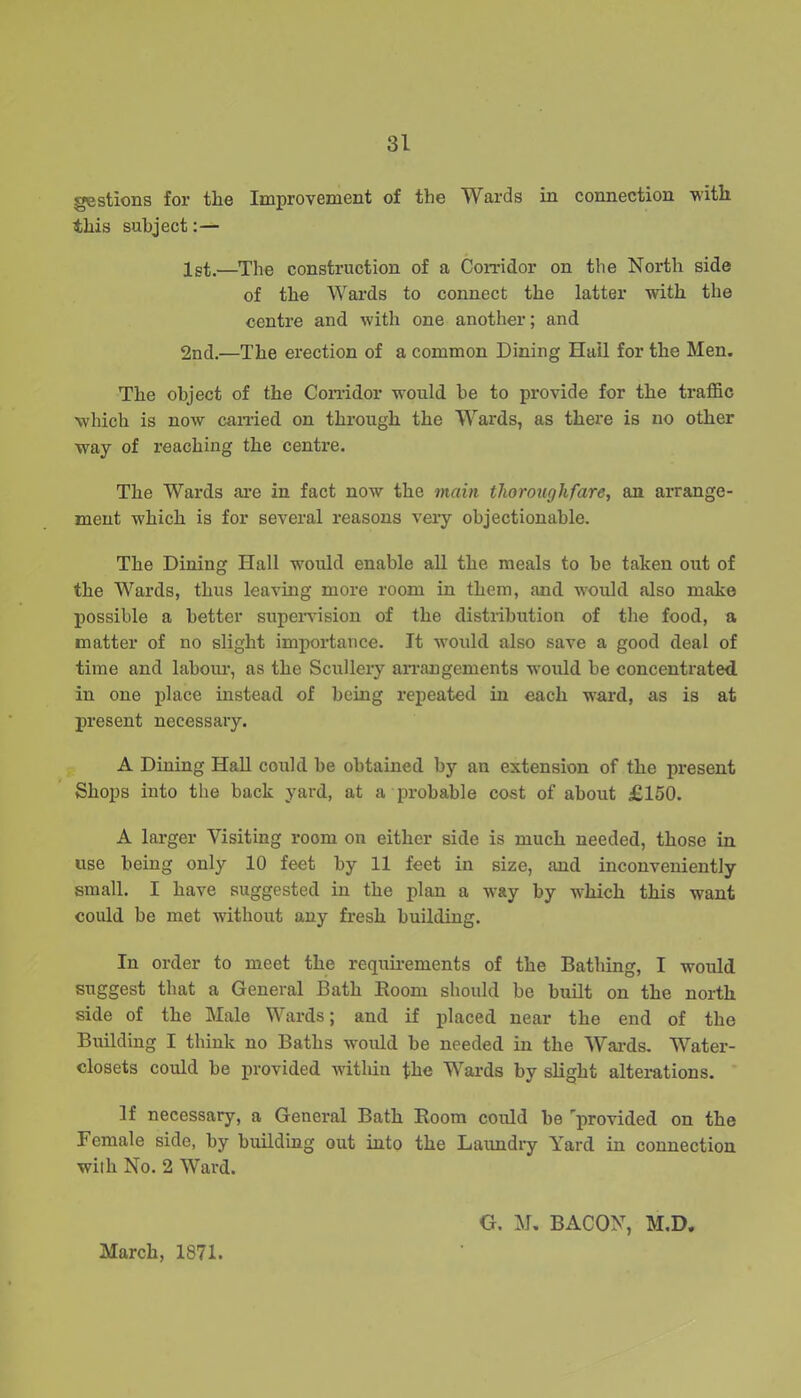 gestions for tlie Improvement of the Wards in connection with this subject:— 1st.—The construction of a Corridor on the North side of the Wards to connect the latter with the centre and with one another; and 2nd.—The erection of a common Dining Hail for the Men. The object of the Corridor would be to provide for the traffic which is now carried on through the Wards, as there is no other way of reaching the centre. The Wards are in fact now the main thoroughfare, an arrange- ment which is for several reasons very objectionable. The Dining Hall would enable all the meals to be taken out of the Wards, thus leaving more room in them, and would also make possible a better supervision of the distribution of the food, a matter of no slight importance. Jt would also save a good deal of time and labour, as the Scullery arrangements would be concentrated, in one place instead of being repeated in each ward, as is at present necessary. A Dining Hall could be obtained by an extension of the present Shops into the back yard, at a probable cost of about £150. A larger Visiting room on either side is much needed, those in use being only 10 feet by 11 feet in size, and inconveniently small. I have suggested in the plan a way by which this want could be met without any fresh building. In order to meet the requirements of the Bathing, I would suggest that a General Bath Room should be built on the north side of the Male Wards; and if placed near the end of the Building I think no Baths would be needed in the Wards. Water- closets could be provided within the Wards by slight alterations. If necessary, a General Bath Room could be 'provided on the Female side, by building out into the Laundry Yard in connection with No. 2 Ward. March, 1871. G. M, BACON, M.D.