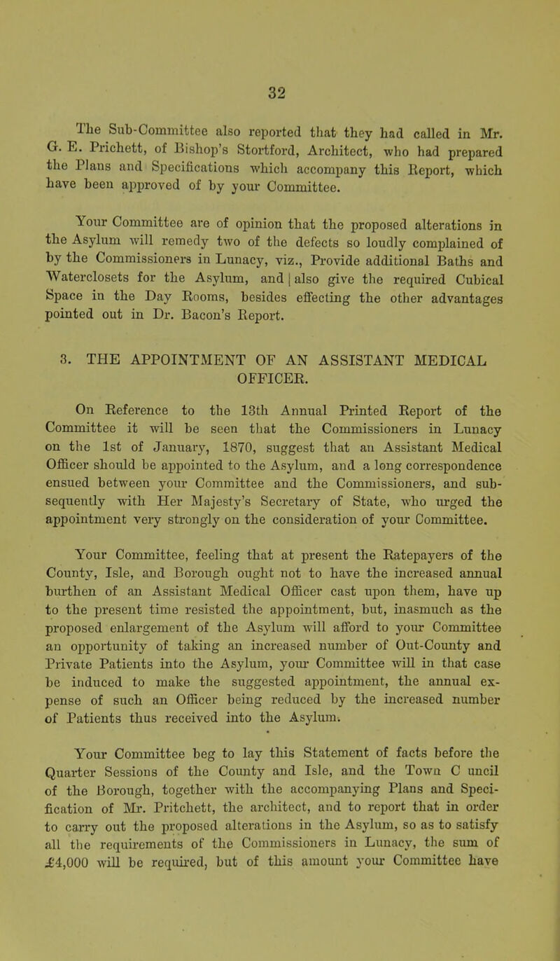 The Sub-Committee also reported that they had called in Mr. G. E. Prichett, of Bishop’s Stortford, Architect, who had prepared the Plans and Specifications which accompany this Report, which have been approved of by your Committee. Your Committee are of opinion that the proposed alterations in the Asylum will remedy two of the defects so loudly complained of by the Commissioners in Lunacy, viz., Provide additional Baths and Waterclosets for the Asylum, and | also give the required Cubical Space in the Day Rooms, besides effecting the other advantages pointed out in Dr. Bacon’s Report. 3. THE APPOINTMENT OF AN ASSISTANT MEDICAL OFFICER. On Reference to the 13th Annual Printed Report of the Committee it will be seen that the Commissioners in Lunacy on the 1st of January, 1870, suggest that an Assistant Medical Officer should be appointed to the Asylum, and a long correspondence ensued between your Committee and the Commissioners, and sub- sequently with Her Majesty’s Secretary of State, who urged the appointment very strongly on the consideration of your Committee. Your Committee, feeling that at present the Ratepayers of the County, Isle, and Borough ought not to have the increased annual burthen of an Assistant Medical Officer cast upon them, have up to the present time resisted the appointment, but, inasmuch as the proposed enlargement of the Asylum will afford to your Committee an opportunity of taking an increased number of Out-County and Private Patients into the Asylum, yoiu’ Committee will in that case be induced to make the suggested appointment, the annual ex- pense of such an Officer being reduced by the increased number of Patients thus received into the Asylum. Your Committee beg to lay this Statement of facts before the Quarter Sessions of the County and Isle, and the Town C uncil of the Borough, together with the accompanying Plans and Speci- fication of Mr. Pritchett, the architect, and to report that in order to carry out the proposed alterations in the Asylum, so as to satisfy all the requirements of the Commissioners in Lunacy, the sum of .£'4,000 will be required, but of this amount your Committee have