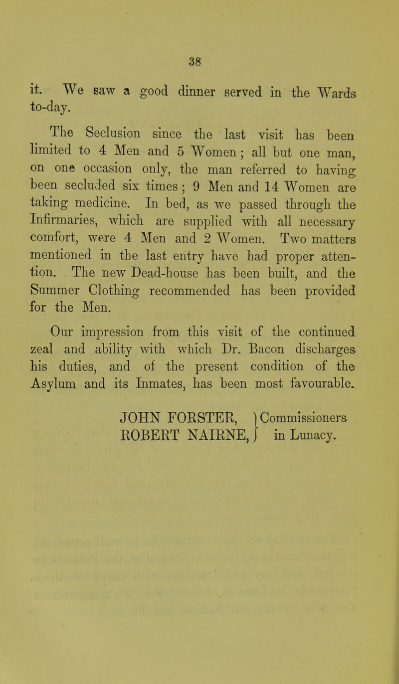 it. We saw a good dinner served in the Wards to-day. The Seclusion since the last visit has been limited to 4 Men and 5 Women ; all but one man, on one occasion only, the man referred to having been secluded six times ; 9 Men and 14 Women are taking medicine. In bed, as we passed through the Infirmaries, which are supplied with all necessary comfort, were 4 Men and 2 Women. Two matters mentioned in the last entry have had proper atten- tion. The new Dead-house has been built, and the Summer Clothing recommended has been provided for the Men. Our impression from this visit of the continued zeal and ability with which Dr. Bacon discharges his duties, and of the present condition of the Asylum and its Inmates, has been most favourable. JOHN FORSTER, | Commissioners ROBERT NAIRNE, J in Lunacy.