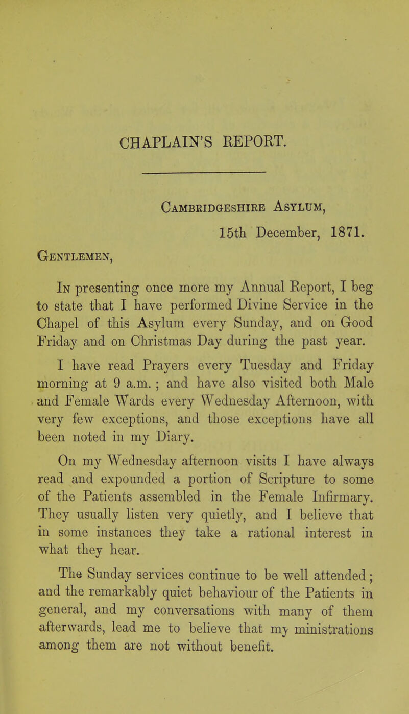 CHAPLAIN’S REPORT. Gentlemen, Cambridgeshire Asylum, 15th. December, 1871. In presenting once more my Annual Report, I beg to state that I have performed Divine Service in the Chapel of this Asylum every Sunday, and on Good Friday and on Christmas Day during the past year. I have read Prayers every Tuesday and Friday morning at 9 a.m. ; and have also visited both Male and Female Wards every Wednesday Afternoon, with very few exceptions, and those exceptions have all been noted in my Diary. On my Wednesday afternoon visits I have always read and expounded a portion of Scripture to some of the Patients assembled in the Female Infirmary. They usually listen very quietly, and I believe that in some instances they take a rational interest in what they hear. The Sunday services continue to be well attended; and the remarkably quiet behaviour of the Patients in general, and my conversations with many of them afterwards, lead me to believe that my ministrations among them are not without benefit.