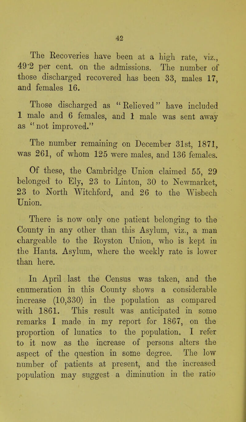 The Recoveries have been at a high rate, viz., 49'2 per cent, on the admissions. The number of those discharged recovered has been 33, males 17, and females 16. Those discharged as “ Relieved ” have included 1 male and 6 females, and 1 male was sent away as £< not improved.’' The number remaining on December 31st, 1871, was 261, of whom 125 were males, and 136 females. Of these, the Cambridge Union claimed 55, 29 belonged to Ely, 23 to Linton, 30 to Newmarket, 23 to North Witchford, and 26 to the Wisbech Union. There is now only one patient belonging to the County in any other than this Asylum, viz., a man chargeable to the Royston Union, who is kept in the Hants. Asylum, where the weekly rate is lower than here. In April last the Census was taken, and the enumeration in this County shows a considerable increase (10,330) in the population as compared with 1861. This result was anticipated in some remarks I made in my report for 1867, on the proportion of lunatics to the population. I refer to it now as the increase of persons alters the aspect of the question in some degree. The low number of patients at present, and the increased population may suggest a diminution in the ratio