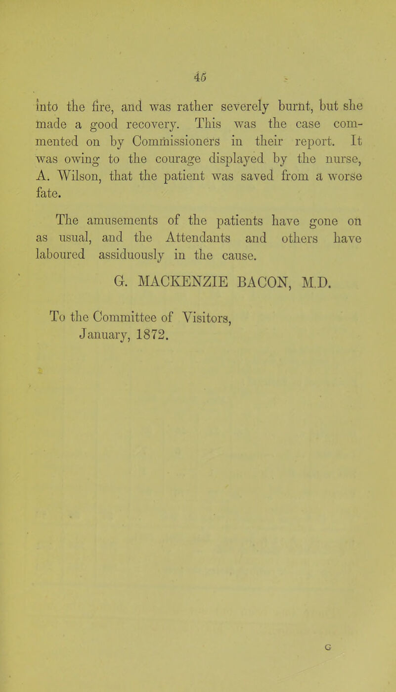 into the fire, and was rather severely burnt, but she made a good recovery. This was the case com- mented on by Commissioners in their report. It was owing to the courage displayed by the nurse, A. Wilson, that the patient was saved from a worse fate. The amusements of the patients have gone on as usual, and the Attendants and others have laboured assiduously in the cause. G. MACKENZIE BACON, MD. To the Committee of Visitors, January, 1872. G