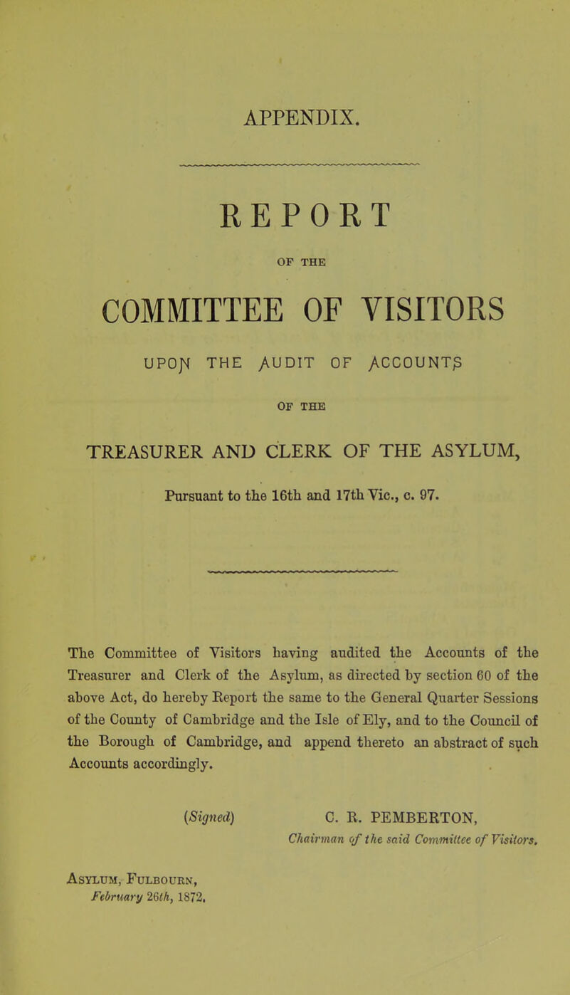 APPENDIX. REPORT OF THE COMMITTEE OF VISITORS UPOJM THE /UDIT OF /.CCOUNT^ OF THE TREASURER AND CLERK OF THE ASYLUM, Pursuant to tlie 16th and 17th Vic., c. 97. The Committee of Visitors having audited the Accounts of the Treasurer and Clerk of the Asylum, as directed by section 60 of the above Act, do hereby Report the same to the General Quarter Sessions of the County of Cambridge and the Isle of Ely, and to the Council of the Borough of Cambridge, and append thereto an abstract of such Accounts accordingly. {Signed) C. R. PEMBERTON, Chairman of the said Committee of Visitors. Asylum, Fulbourn, February 26th, 1872,