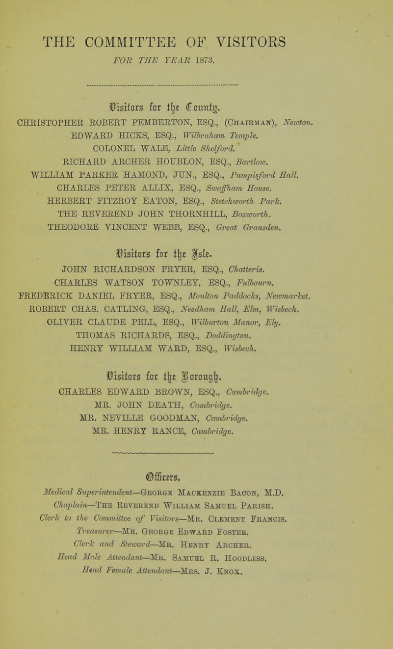 THE COMMITTEE OF VISITORS FOR THE YEAR 1873. Visitors for (ffomtfg. CHRISTOPHER ROBERT PEMBERTON, ESQ., (Chairman), Newton. EDWARD HICKS, ESQ., Wilbraham Temple, COLONEL WALE, Little Shelford.' RICHARD ARCHER HOHBLON, ESQ., Bartlow. WILLIAM PARKER HAMOND, JUN., ESQ., Pampisford Hall. CHARLES PETER ALLIX, ESQ., Swaffham House. HERBERT FITZROY EATON, ESQ., Stetchwoi'tJi Park. THE REVEREND JOHN THORNHILL, Boxiooi'th. THEODORE VINCENT WEBB, ESQ., Great Gransden. ilDisifors for t^t |s(r. JOHN RICHARDSON FRYER, ESQ., Chatteris. CHARLES WATSON TOWNLEY, ESQ., Fulbourn. FREDERICK DANIEL FRYER, ESQ., Moulton Paddocks, Newmarket, ROBERT CHAS. CATLING, ESQ., Needham Hall, Elm, Wisbech. OLIVER CLAUDE PELL, ESQ., Wilburton Manor, Ely. THOMAS RICHARDS, ESQ., Doddington. HENRY WILLIAM WARD, ESQ., Wisbech. SllJisitors for ^oroag^, CHARLES EDWARD BROWN, ESQ., Cambridge. MR. JOHN DEATH, Cambridge. MR. NEVILIE GOODMAN, Cambridge. MR. HENRY RANCE, Cambridge. ©ffiars, Medical Superintendent—George Mackenzie Bacon, M.D. Chaplain—The Reverend William Samdel Parish. Clerk to the Committee of Visitors—Mr. Clement Francis. Treasurer—Mr. George Edward Foster. Clerk and Steward—Mr. Henry Archer. Head Male Attendant—Mr. Samuel R. Hoodless. Head Female Attendant—Mrs. J. Knox.