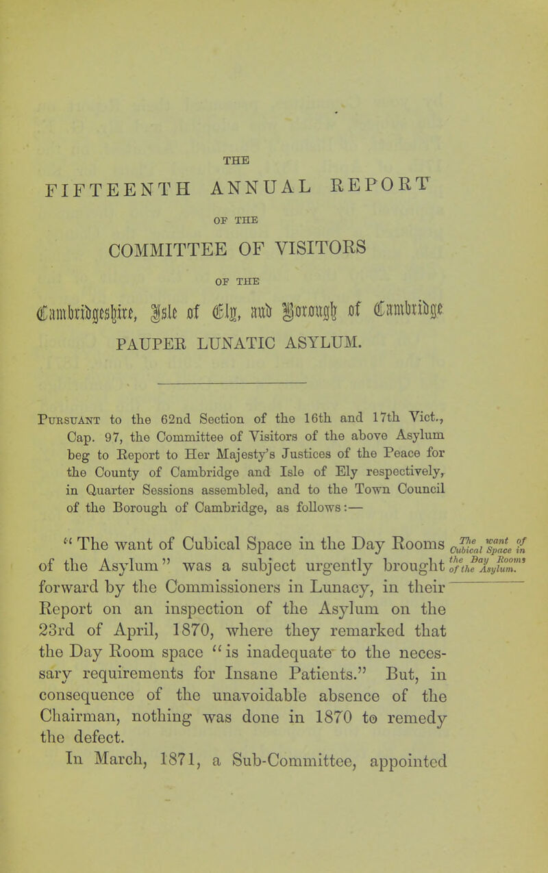 FIFTEENTH ANNUAL REPORT OP THE COMMITTEE OF VISITORS OF THE Cimvteftpsliu, |sle »f intii iotou0lj of ffirarttiiip PAUPER LUNATIC ASYLUM. Pursuant to the 62nd Section of the 16th and 17th Viet., Cap. 97, the Committee of Visitors of the above Asylum beg to Report to Her Majesty’s Justices of the Peace for the County of Cambridge and Isle of Ely respectively, in Quarter Sessions assembled, and to the Town Council of the Borough of Cambridge, as follows:— The want of Cubical Space in the Day Rooms of the Asylum” was a subject urgently brought forward by the Commissioners in Lunacy, in their Report on an inspection of the Asylum on the 23rd of April, 1870, where they remarked that the Day Room space “is inadequate* to the neces- sary requirements for Insane Patients.” But, in consequence of the unavoidable absence of the Chairman, nothing was done in 1870 t© remedy the defect. In March, 1871, a Sub-Committee, appointed