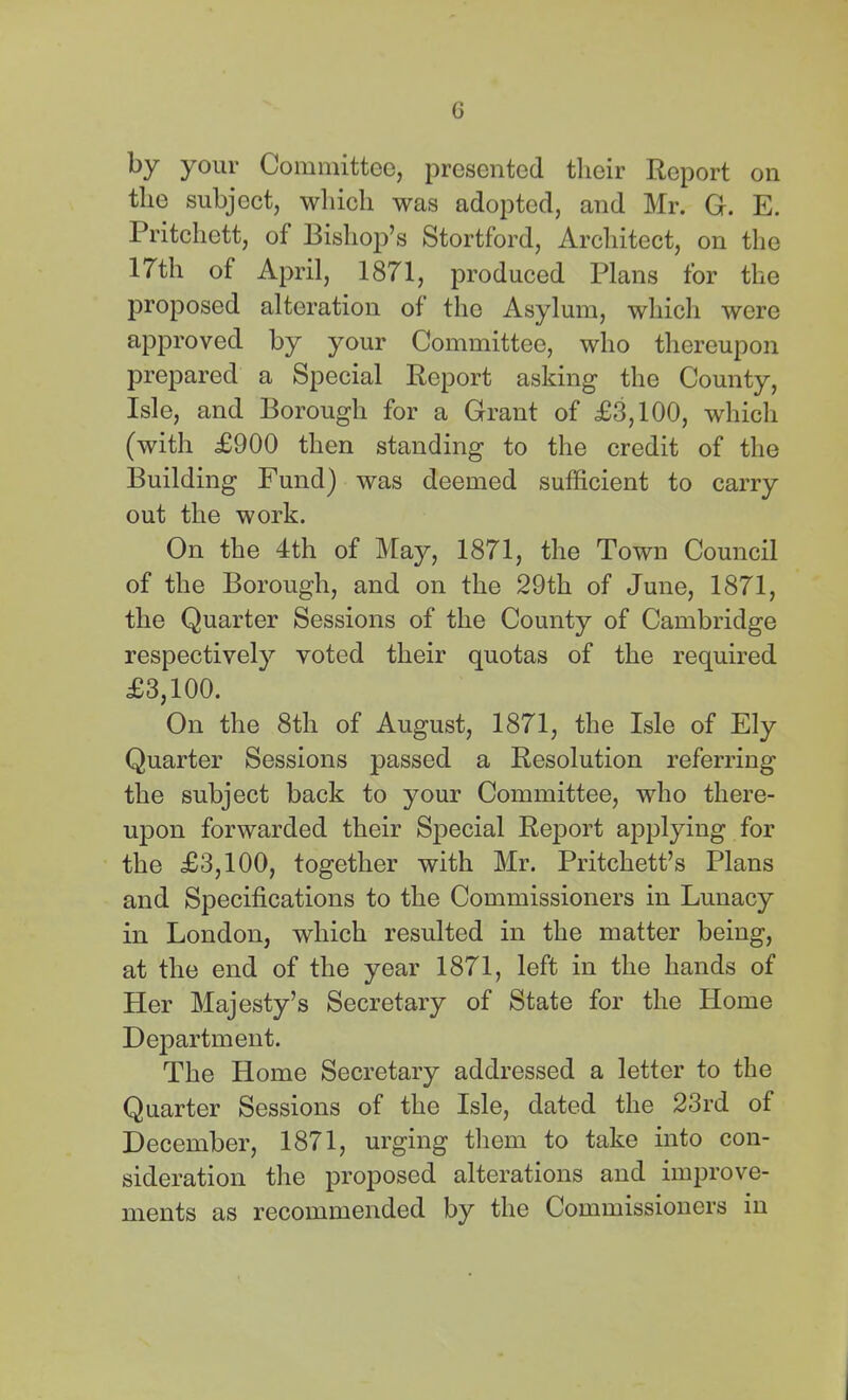 by your Committee, presented their Report on the subject, wliich was adopted, and Mr. G. E. Pritchett, of Bishop’s Stortford, Architect, on the 17th of April, 1871, produced Plans for the proposed alteration of the Asylum, which were approved by your Committee, who thereupon prepared a Special Report asking the County, Isle, and Borough for a Grant of £3,100, whicli (with £900 then standing to the credit of the Building Fund) was deemed sufficient to carry out the work. On the 4th of May, 1871, the Town Council of the Borough, and on the 29th of June, 1871, the Quarter Sessions of the County of Cambridge respectively voted their quotas of the required £3,100. On the 8th of August, 1871, the Isle of Ely Quarter Sessions passed a Resolution referring the subject back to your Committee, who there- upon forwarded their Special Report applying for the £3,100, together with Mr. Pritchett’s Plans and Specifications to the Commissioners in Lunacy in London, which resulted in the matter being, at the end of the year 1871, left in the hands of Her Majesty’s Secretary of State for the Home Dejjartment. The Home Secretary addressed a letter to the Quarter Sessions of the Isle, dated the 23rd of December, 1871, urging them to take into con- sideration the proposed alterations and improve- ments as recommended by the Commissioners in