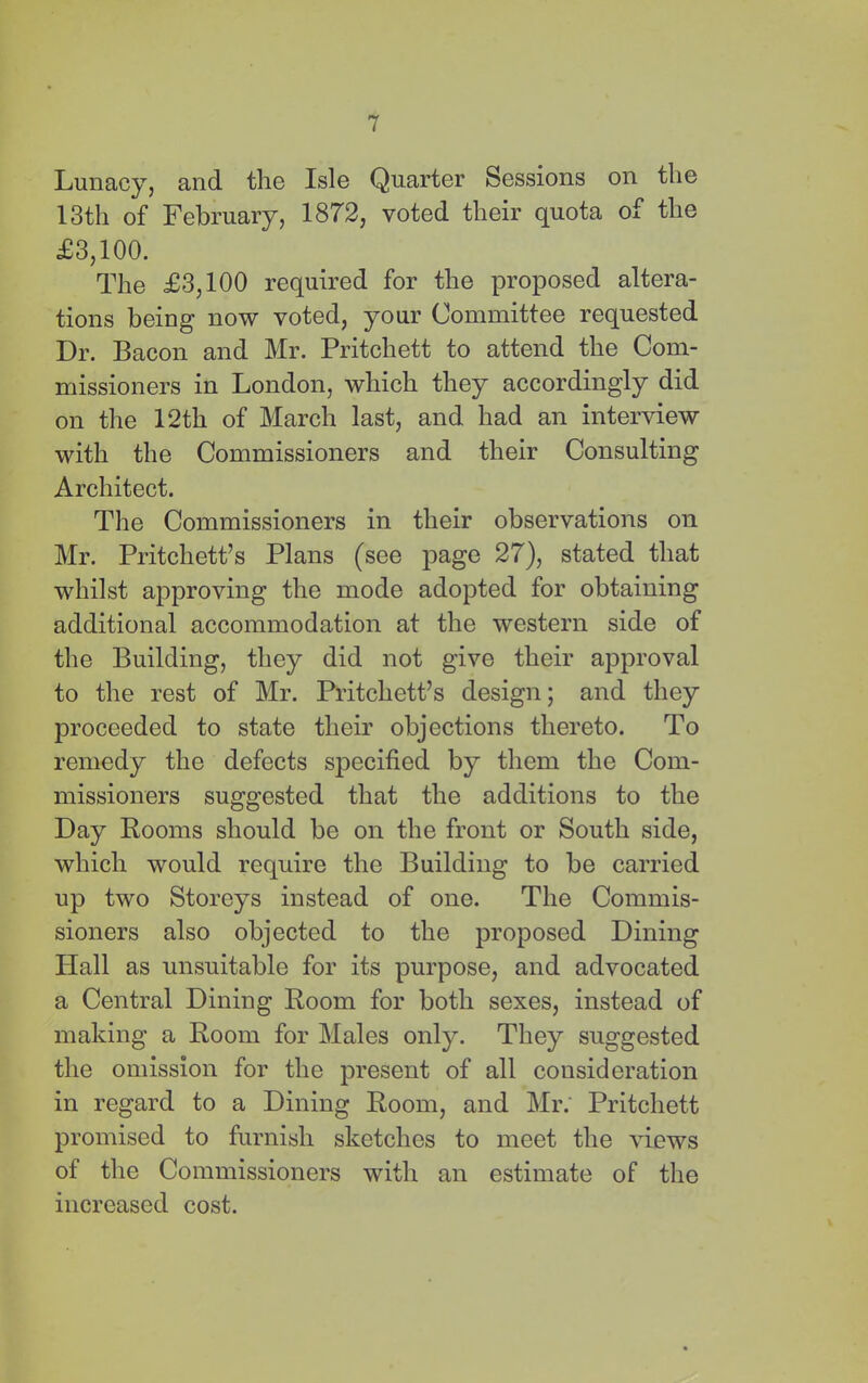 Lunacy, and the Isle Quarter Sessions on the 13th of February, 1872, voted their quota of the £3,100. The £3,100 required for the proposed altera- tions being now voted, your Committee requested Dr. Bacon and Mr. Pritchett to attend the Com- missioners in London, which they accordingly did on the 12th of March last, and had an interview with the Commissioners and their Consulting Architect. The Commissioners in their observations on Mr. Pritchett’s Plans (see page 27), stated that whilst approving the mode adopted for obtaining additional accommodation at the western side of the Building, they did not give their approval to the rest of Mr. Pritchett’s design; and they proceeded to state their objections thereto. To remedy the defects specified by them the Com- missioners suggested that the additions to the Day Booms should be on the front or South side, which would require the Building to be carried up two Storeys instead of one. The Commis- sioners also objected to the proposed Dining Hall as unsuitable for its purpose, and advocated a Central Dining Boom for both sexes, instead of making a Boom for Males only. They suggested the omission for the present of all consideration in regard to a Dining Boom, and Mr.' Pritchett promised to furnish sketches to meet the views of the Commissioners with an estimate of the increased cost.