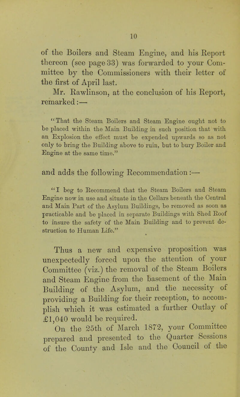 of the Boilers and Steam Engine, and his Report thereon (see page 33) was forwarded to your Com- mittee by the Commissioners with their letter of the first of April last. Mr. Rawlinson, at the conclusion of his Report, remarked:— “That the Steam Boilers and Steam Engine ought not to be placed within the Main Building in such position that with an Explosion the effect must be expended upwards so as not only to bring the Building above to ruin, but to bury Boiler and Engine at the same time.” and adds the following Recommendation:— “I beg to Recommend that the Steam Boilers and Steam Engine now in use and situate in the Cellars beneath the Central and Main Part of the Asylum Buildings, be removed as soon as practicable and be placed in separate Buildings with Shed Roof to insure the safety of the Main Building and to prevent de- struction to Human Life.” Thus a new and expensive proposition was unexpectedly forced upon the attention of your Committee (viz.) the removal of the Steam Boilers and Steam Engine from the basement of the Main Building of the Asylum, and the necessity of providing a Building for their reception, to accom- plish which it was estimated a further Outlay of £1,040 would be required. On the 25th of March 1872, your Committee prepared and presented to the Quarter Sessions of the County and Isle and tlie Council of the