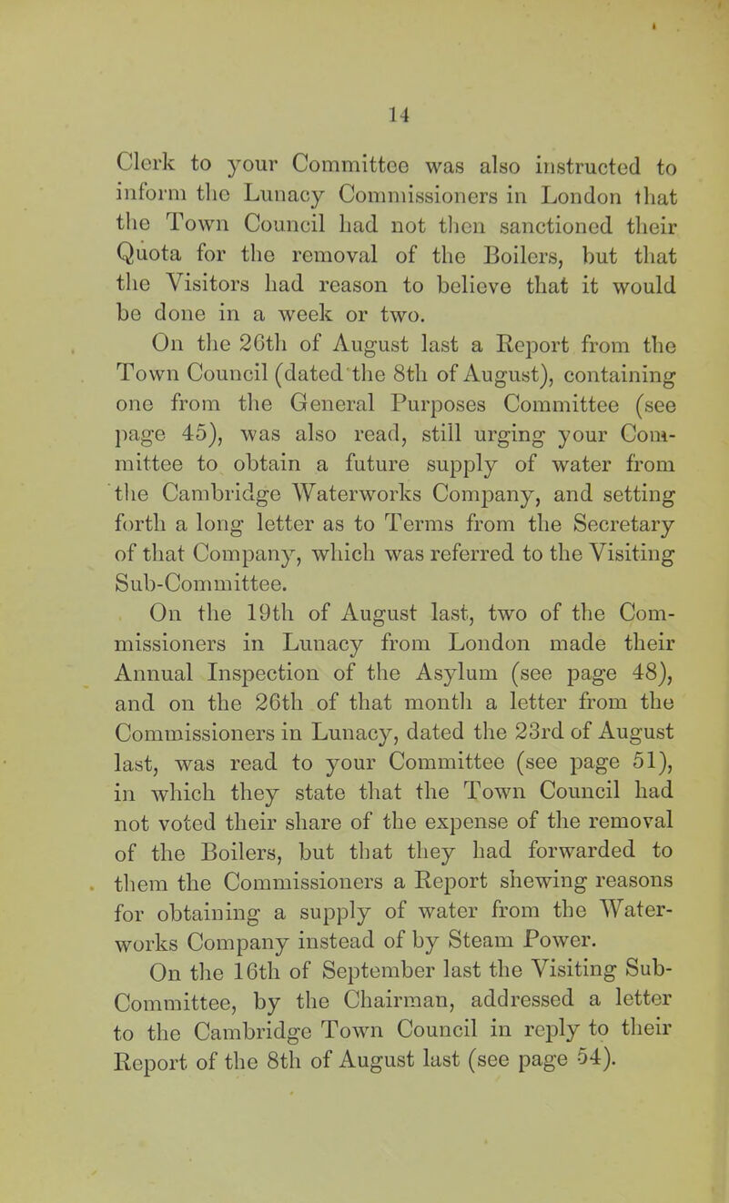 Clerk to your Committee was also instructed to inform the Lunacy Commissioners in London that the Town Council had not tlien sanctioned their Quota for the removal of the Boilers, but that the Visitors had reason to believe that it would be done in a week or two. On the 2Gth of August last a Report from the Town Council (dated'the 8th of August), containing one from the General Purposes Committee (see })age 45), was also read, still urging your Com- mittee to obtain a future supply of water from the Cambridge Waterworks Company, and setting forth a long letter as to Terms from the Secretary of that Company, which was referred to the Visiting Sub-Committee. On the 19th of August last, two of the Com- missioners in Lunacy from London made their Annual Inspection of the Asylum (see j)age 48), and on the 26th of that month a letter from the Commissioners in Lunacy, dated the 23rd of August last, was read to your Committee (see page 51), in which they state that the Town Council had not voted their share of the expense of the removal of the Boilers, but that they had forwarded to . them the Commissioners a Report shewing reasons for obtaining a supply of water from the Water- works Company instead of by Steam Power. On the 16th of September last the Visiting Sub- Committee, by the Chairman, addressed a letter to the Cambridge Town Council in reply to their Report of the 8th of August last (see page 54).