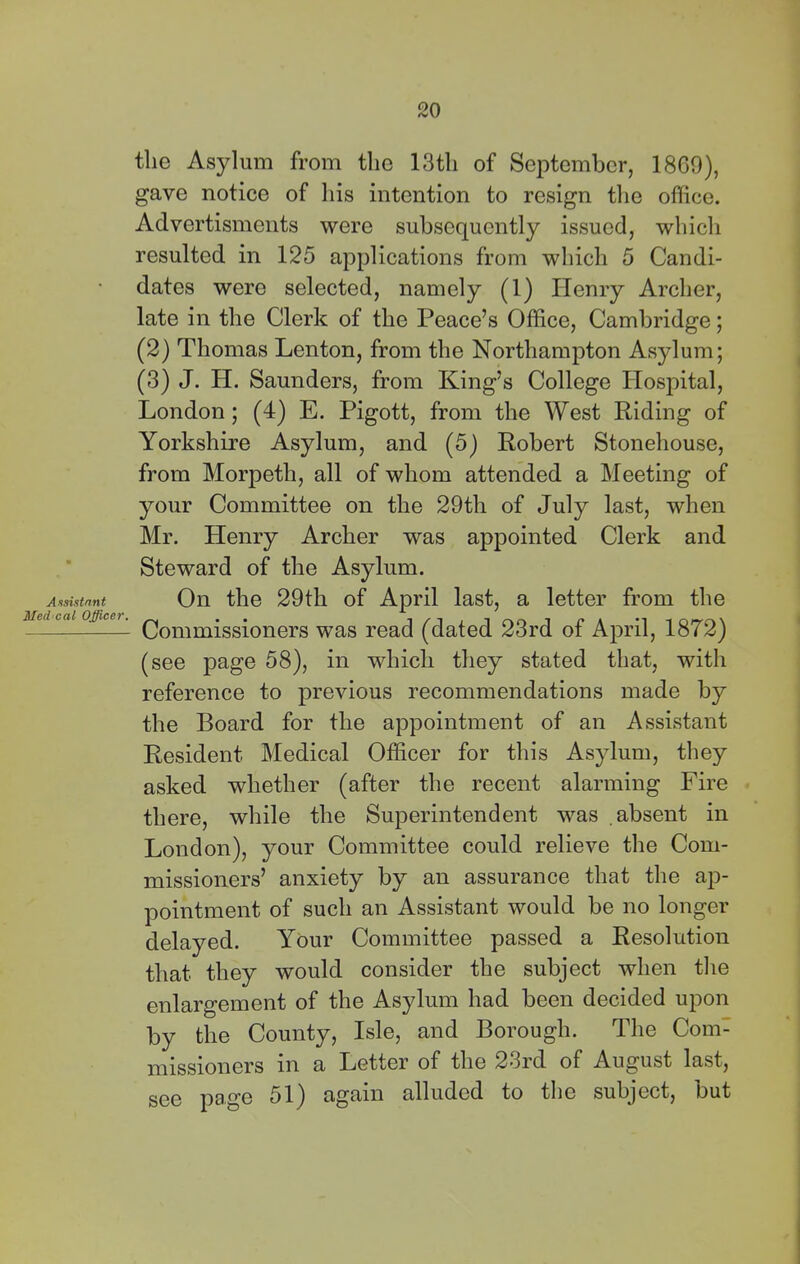 Assi.itnnt Med cal Officer. the Asylum from the 13th of September, 18G9), gave notice of his intention to resign tlie office. Advertisments were subsequently issued, which resulted in 125 applications from which 5 Candi- dates were selected, namely (1) Henry Archer, late in the Clerk of the Peace’s Office, Cambridge; (2) Thomas Lenton, from the Northampton Asylum; (3) J. H. Saunders, from King’s College Ilospital, London; (4) E. Pigott, from the West Riding of Yorkshire Asylum, and (5) Robert Stonehouse, from Morpeth, all of whom attended a Meeting of your Committee on the 29th of July last, when Mr. Henry Archer was appointed Clerk and Steward of the Asylum. On the 29th of April last, a letter from the Commissioners was read (dated 23rd of April, 1872) (see page 58), in which they stated that, with reference to previous recommendations made by the Board for the appointment of an Assistant Resident Medical Officer for this Asylum, they asked whether (after the recent alarming Fire there, while the Superintendent was absent in London), your Committee could relieve the Com- missioners’ anxiety by an assurance that the ap- pointment of such an Assistant would be no longer delayed. Your Committee passed a Resolution that they would consider the subject when the enlargement of the Asylum had been decided upon by the County, Isle, and Borough. The Com- missioners in a Letter of the 23rd of August last, see page 51) again alluded to the subject, but