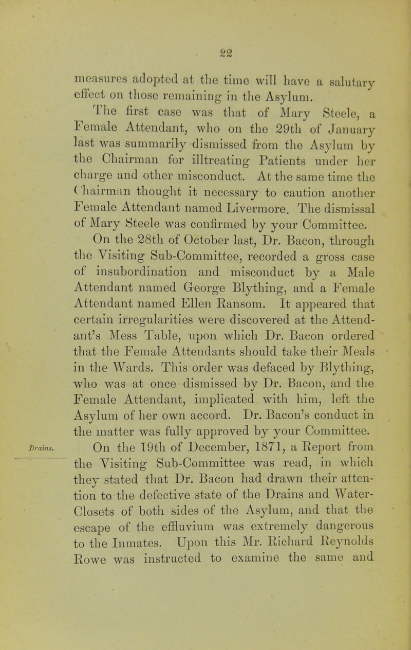Brains, niofisuics cicloptccl cit tliG tunc will liav^c a, salutary The first case was that of Mary Steele, a Female Attendant, who on the 29tli of January last was summarily dismissed from the Asylum by the Chairman for illtreating Patients under her charge and other misconduct. At the same time the Chairman thought it necessary to caution another Female Attendant named Livermore. The dismissal of Mary Steele was confirmed by your Committee. On the 28th of October last. Dr. Bacon, through the Visiting Sub-Committee, recorded a gross case of insubordination and misconduct by a Male Attendant named George Blything, and a Female Attendant named Ellen Ransom. It appeared that certain irregularities were discovered at the Attend- ant’s Mess Table, upon which Dr. Bacon ordered that the Female Attendants should take their ]\reals in the Wards. This order was defaced by Blything, who was at once dismissed by Dr. Bacon, and the Female Attendant, implicated with him, left the Asylum of her own accord. Dr. Bacon’s conduct in the matter was fully approved by your Committee. On the 19th of December, 1871, a Report from the Visiting Sub-Committee was read, in which they stated that Dr. Bacon had drawn their atten- tion to the defective state of the Drains and Water- Closets of botli sides of the Asylum, and that the escape of the effluvium was extremely dangerous to the Inmates. Upon this Mr. Richard Reynolds Rowe was instructed to examine the same and