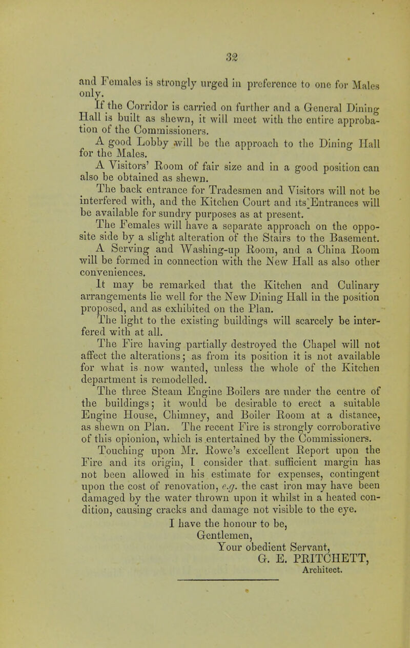 and Females is strongly urged In preference to one for Males only. If the Corridor Is earrled on further and a General Dining Hall Is built as shewn, it will meet with tlie entire approba- tion of the Commissioners, A good Lobby .will be the approach to the Dining Hall for the Males. A Visitors’ Room of fair size and in a good position can also be obtained as shewn. The back entrance for Tradesmen and Visitors will not be interfered with, and the Kitchen Court and its^Entrances will be available for sundry purposes as at present. The Females will have a separate approach on the oppo- site side by a slight alteration of the Stairs to the Basement. A Serving and Washing-up Room, and a China Room will be formed in connection with the Kew Hall as also other conveniences. It may be remarked that the Kitchen and Culinary arrangements lie well for the New Dining Hall in the position proposed, and as exhibited on the Plan. The light to the existing buildings will scarcely be Inter- fered with at all. The Fire having partially destroyed the Chapel will not affect the alterations; as from its position it is not available for what is now wanted, unless the whole of the Kitchen department is remodelled. The three Steam Engine Boilers are under the centre of the buildings; it would be desirable to erect a suitable Engine House, Chimney, and Boiler Room at a distance, as shewn on Plan. The recent Fire is strongly corroborative of this opionion, which is entertained by the Commissioners. Touching upon Mr. Rowe’s excellent Report upon the Fire and its origin, I consider that sufficient margin has not been allowed in his estimate for expenses, contingent upon the cost of renovation, e.j. the cast iron may have been , damaged by the water thrown upon it whilst in a heated con- dition, causing cracks and damage not visible to the eye. I have the honour to be, Gentlemen, Your obedient Servant, G. E. PRITCHETT, Architect.