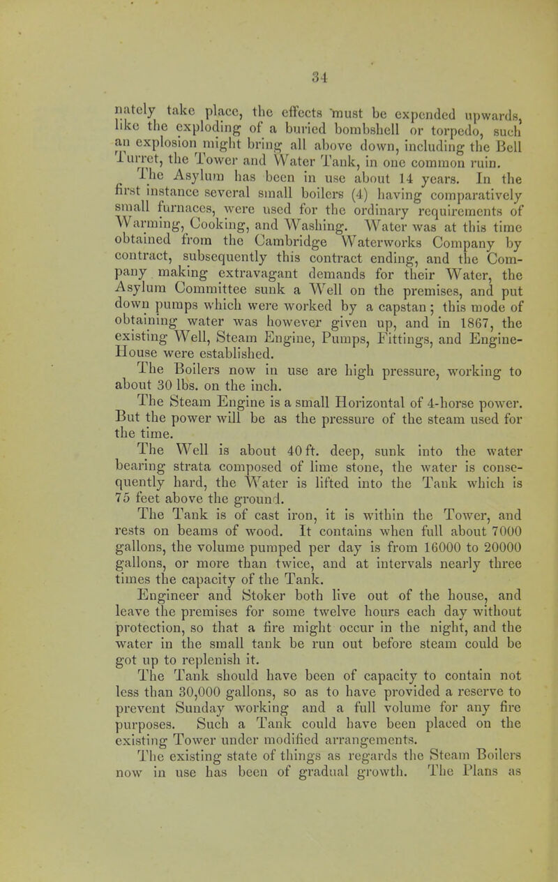 iiately take place, the effects must be expended upwards, like the exploding of a buried bombshell or torpedo, such an explosioii might bring all above down, including the Bell 1 Lirret, the lower and Water Tank, in one common ruin. ihe Asylum has been in use about 14 years. In the first instance several small boilers (4) having comparatively small furnaces, were used for the ordinary requirements of Warming, Cooking, and Washing. Water was at this time obtained from the Cambridge Waterworks Company by contract, subsequently this contract ending, and the Com- pany making extravagant demands for their Water, the Asylum Committee sunk a WTll on the premises, and put down pumps which were worked by a capstan | this mode of obtaining water was however given up, and in 1867, the existing Well, Steam Engine, Pumps, Fittings, and Engine- House were established. The Boilers now in use are high pressure, working to about 30 lbs. on the inch. The Steam Engine is a small Horizontal of 4-horse power. But the power will be as the pressure of the steam used for the time. The Well is about 40 ft. deep, sunk into the water bearing strata composed of lime stone, the water is conse- quently hard, the Water is lifted into the Tank which is 75 feet above the ground. The Tank is of cast iron, it is within the Tower, and rests on beams of wood. It contains when full about 7000 gallons, the volume pumped per day is from 16000 to 20000 gallons, or more than twice, and at intervals nearly three times the capacity of the Tank. Engineer and Stoker both live out of the house, and leave the premises for some twelve hours each day without protection, so that a fire might occur in the night, and the water in the small tank be run out before steam could be got up to replenish it. The Tank should have been of capacity to contain not less than 30,000 gallons, so as to have provided a reserve to prevent Sunday working and a full volume for any fire purposes. Such a Tank could have been placed on the existing Tower under modified arrangements. The existing state of things as regards the Steam Boilers now in use has been of gradual growth. The Plans as