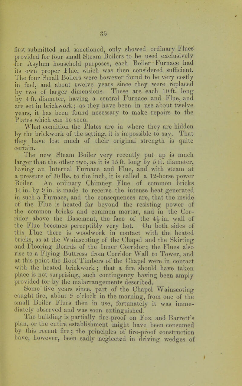 first submitted and sanctioned, only showed ordinary Flues provided for four small Steam Boilers to be used exclusively for Asylum household purposes, each Boiler Furnace had its own proper Flue, which was then considered sufficient. The four Small Boilers were however found to be very costly in fuel, and about twelve years since they were replaced by two of larger dimensions. These are each 10 ft. long by 4 ft. diameter, having a central i’urnace and Flue, and are set In brickwork; as they have been in use about twelve years, it has been found necessary to make repairs to the Plates which can be seen. What condition the Plates are in where they are hidden by the brickwork of the setting, it is impossible to say. That they have lost much of their original strength is quite certain. The new Steam Boiler very recently put up is much larger than the other two, as it is 15 ft. long by 5 ft. diameter, having an Internal Furnace and Flue, and with steam at a pressure of 30 lbs. to the inch, It is called a 12-horse power Boiler. An ordinary Chimney Flue of common bricks 14 in. by 9 In. is made to receive the intense heat generated in such a Furnace, and the consequences are, that the inside of the Flue is heated far beyond the resisting power of the common bricks and common mortar, and in the Cor- ridor above the Basement, the face of the 4| in. wall of the Flue becomes perceptibly very hot. On both sides of this Flue there Is woodwork in contact with the heated bricks, as at the Wainscoting of the Chapel and the Skirting and Flooring Boards of the Inner Corridor; the Flues also rise to a Flying Buttress from Corridor Wall to Tower, and at this point the Poof Timbers of the Chapel were in contact with the heated brickwork; that a fire should have taken place is not surprising, such contingency having been amply provided tor by the malarrangements described. Some five years since, part of the Chapel Wainscoting caught fire, about 9 o’clock in the morning, from one of the small Boiler ilues then in use, fortunately it was imme- diately observed and was soon extinguished. ihe building is partially fire-proof on Fox and Barrett’s plan, or the entire establishment might have been consumed by this recent fire; the principles of fire-proof construction have, however, been sadly neglected in driving wedges of