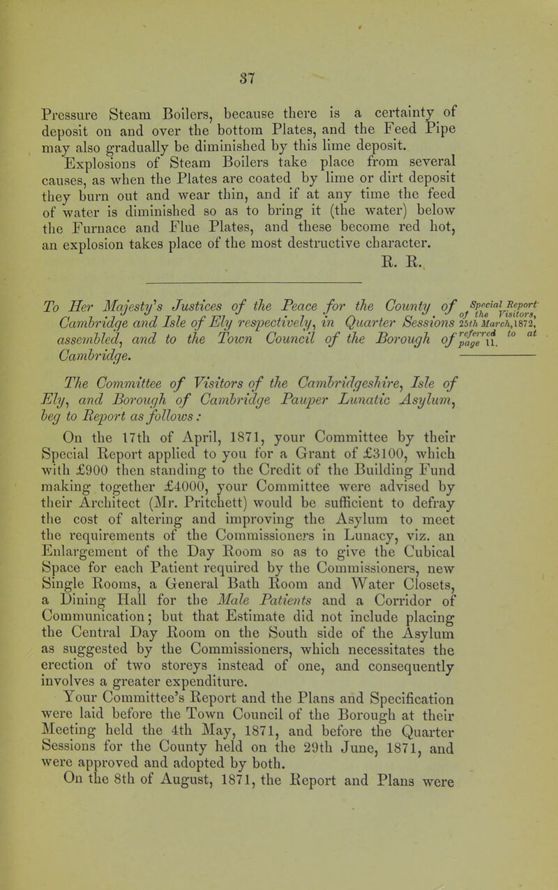 Pressure Steam Boilers, because there is a certainty of deposit on and over the bottom Plates, and the Feed Pipe may also gradually be diminished by this lime deposit. Explosions of Steam Boilers take place from several causes, as when the Plates are coated by lime or dirt deposit they burn out and wear thin, and if at any time the feed of water is diminished so as to bring it (the water) below the Furnace and Flue Plates, and these become red hot, an explosion takes place of the most destructive character. R. R., To Her Majesty''s Justices of the Peace for the County of Cambridge and Isle of Ely respectively^ in Quarter Sessions 25th March,m2’, assembled^ and to the Town Council of the Borough of^fjge{\_ Cambridge. The Committee of Visitors of the Cambridgeshire^ Isle of Ely.^ and Borough of Cambridge Pauper Lunatic Asylum.^ beg to Beport as follows: On the 17th of April, 1871, your Committee by their Special Report applied to you for a Grant of £3100, which with £900 then standing to the Credit of the Building Fund making together £4000, your Committee were advised by their Architect (Mr. Pritchett) would be sufficient to defray the cost of altering and improving the Asylum to meet the requirements of the Commissione2’s in Lunacy, viz. an Enlargement of the Day Room so as to give the Cubical Space for each Patient required by the Commissioners, new Single Rooms, a General Bath Room and Water Closets, a Dining Hall for the Male Patients and a Corridor of Communication; but that Estimate did not include placing the Central Day Room on the South side of the Asylum as suggested by the Commissioners, which necessitates the erection of two storeys instead of one, and consequently involves a greater expenditure. Your Committee’s Report and the Plans and Specification were laid before the Town Council of the Borough at their Meeting held the 4th May, 1871, and before tbe Quarter Sessions for the County held on the 29th June, 1871, and were approved and adopted by both. On the 8th of August, 1871, the Report and Plans were