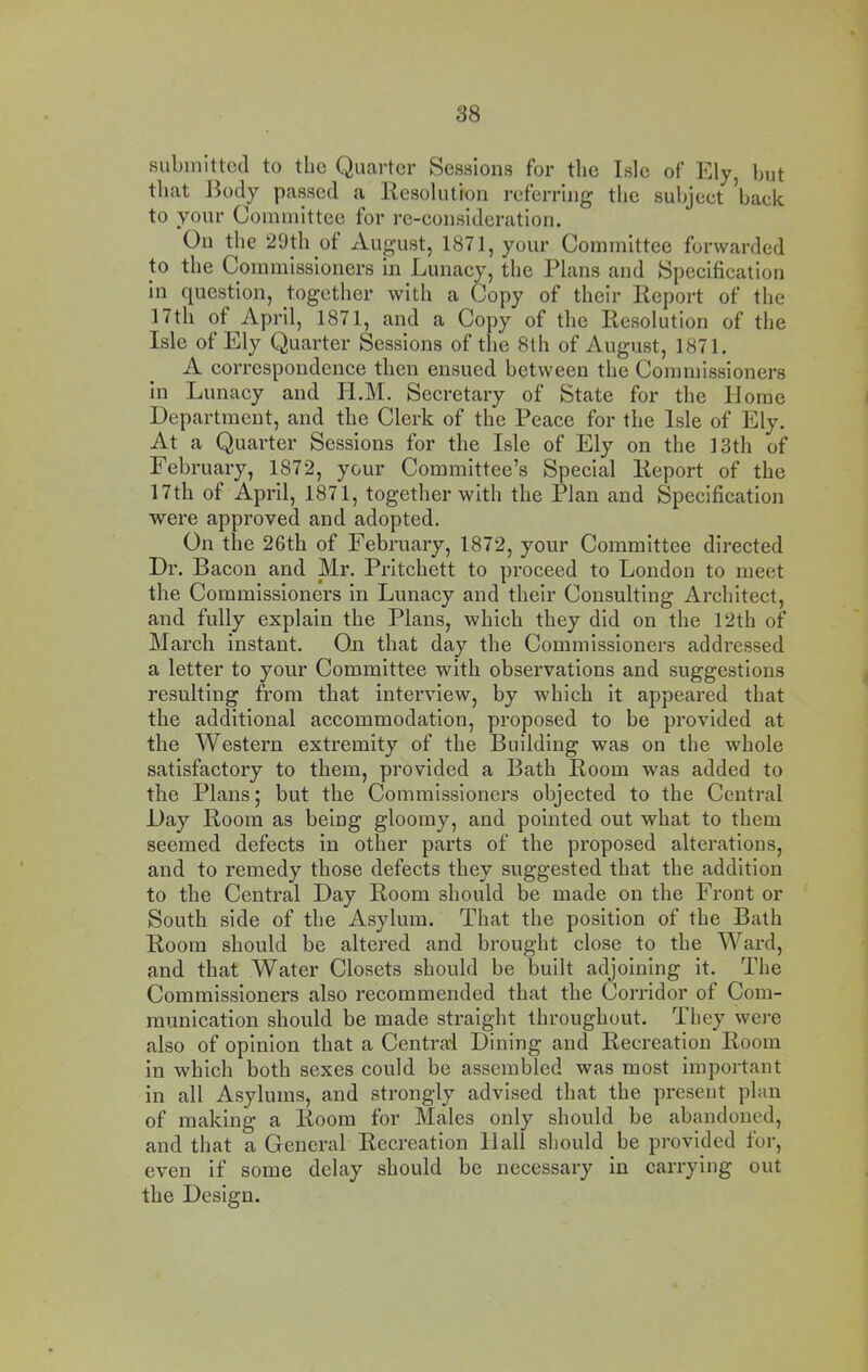 submitted to the Quarter Sessions for the Isle of Ely hut that Body passed a Resolution referring the suhjeet ^hack to your Committee for re-eonsideration. On the 29th of August, 1871, your Committee forwarded to the Commissioners in Lunacy, the Plans and Specification In question, together with a Copy of their Report of the 17th of April, 1871, and a Copy of the Resolution of the Isle of Ely Quarter Sessions of tlie 8th of August, 1871. A correspondence then ensued between the Commissioners in Lunacy and II.M. Secretary of State for the Home Department, and the Clerk of the Peace for the Isle of Ely. At a Quarter Sessions for the Isle of Ely on the 13th of February, 1872, your Committee’s Special Report of the 17th of April, 1871, together with the Plan and Specification were approved and adopted. On the 26th of February, 1872, your Committee directed Dr. Bacon and Mr. Pritchett to proceed to London to meet the Commissioners in Lunacy and their Consulting Architect, and fully explain the Plans, which they did on the 12th of March instant. On that day the Commissioners addressed a letter to your Committee with observations and suggestions resulting from that interview, by which it appeared that the additional accommodation, proposed to be provided at the Western extremity of the Building was on the whole satisfactory to them, provided a Bath Room was added to the Plans; but the Commissioners objected to the Central Day Room as being gloomy, and pointed out what to them seemed defects in other parts of the proposed alterations, and to remedy those defects they suggested that the addition to the Central Day Room should be made on the Front or South side of the Asylum. That the position of the Bath Room should be altered and brought close to the Ward, and that Water Closets should be built adjoining it. The Commissioners also recommended that the Corridor of Com- munication should be made straight throughout. They were also of opinion that a Central Dining and Recreation Room in which both sexes could be assembled was most important in all Asylums, and strongly advised that the present plan of making a Room for Males only should be abandoned, and that a General Recreation Hall should be provided for, even If some delay should be necessary in carrying out the Design.