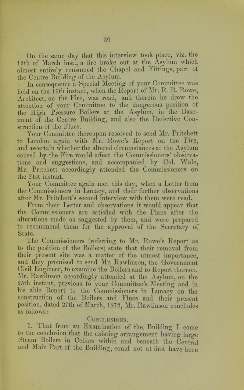 On the same day that this interview took place, viz, the 12th of March inst., a fire broke out at the Asylum which almost entirely consumed the Chapel and Fittings, part of the Centre Building of the Asylum. In consequence a Special Meeting of your Committee was held on the 16th instant, when the Eeport of Mr. R. R. Rowe, Architect, on the Fire, was read, and therein he drew the attention of your Committee to the dangerous position of the High Pressure Boilers at the Asylum, in the Base- ment of the Centre Building, and also the Defective Con- struction of the Flues. Your Committee thereupon resolved to send Mr. Pritchett to London again with Mr. Rowe’s Report on the Fire, and ascertain whether the altered circumstances at the Asylum caused by the Fire would affect the Commissioners’ observa- tions and suggestions, and accompanied by Col. Wale, Mr. Pritchett accordingly attended the Commissioners on the 21st instant. Your Committee again met this day, when a Letter from the Commissioners in Lunacy, and their further observations after Mr. Pritchett’s second interview with them were read. From their Letter and observations it would appear that the Commissioners are satisfied with the Plans after the alterations made as suggested by them, and were prepared to recommend them for the approval of the Secretary of State. The Commissioners (referring to Mr. Rowe’s Report as to the position of the Boilers) state that their removal from their present site was a matter of the utmost importance, and they promised to send Mr. Rawlinson, the Government Civil Engineer, to examine the Boilers and to Report thereon. Mr. Rawlinson accordingly attended at the Asylum, on the 25th instant, previous to your Committee’s Meeting and in his able Report to the Commissioners in Lunacy on the construction of the Boilers and Flues and their present position, dated 27th of March, 1872, Mr. Rawlinson concludes as follows: Conclusions. 1. 'lhat from an Examination of the. Building I come to the conclusion that the existing arrangement having large bteam Boilers in Cellars within and beneath the Central and Main Part of the Building, could not at first have been